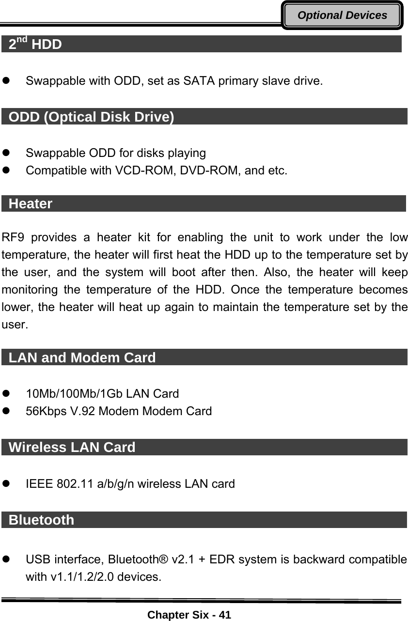    Chapter Six - 41Optional Devices 2nd HDD                                                  z  Swappable with ODD, set as SATA primary slave drive.   ODD (Optical Disk Drive)                                        z  Swappable ODD for disks playing   z  Compatible with VCD-ROM, DVD-ROM, and etc.   Heater                                                    RF9 provides a heater kit for enabling the unit to work under the low temperature, the heater will first heat the HDD up to the temperature set by the user, and the system will boot after then. Also, the heater will keep monitoring the temperature of the HDD. Once the temperature becomes lower, the heater will heat up again to maintain the temperature set by the user.   LAN and Modem Card                                       z  10Mb/100Mb/1Gb LAN Card   z  56Kbps V.92 Modem Modem Card     Wireless LAN Card                                            z  IEEE 802.11 a/b/g/n wireless LAN card   Bluetooth                                                 z  USB interface, Bluetooth® v2.1 + EDR system is backward compatible with v1.1/1.2/2.0 devices.    