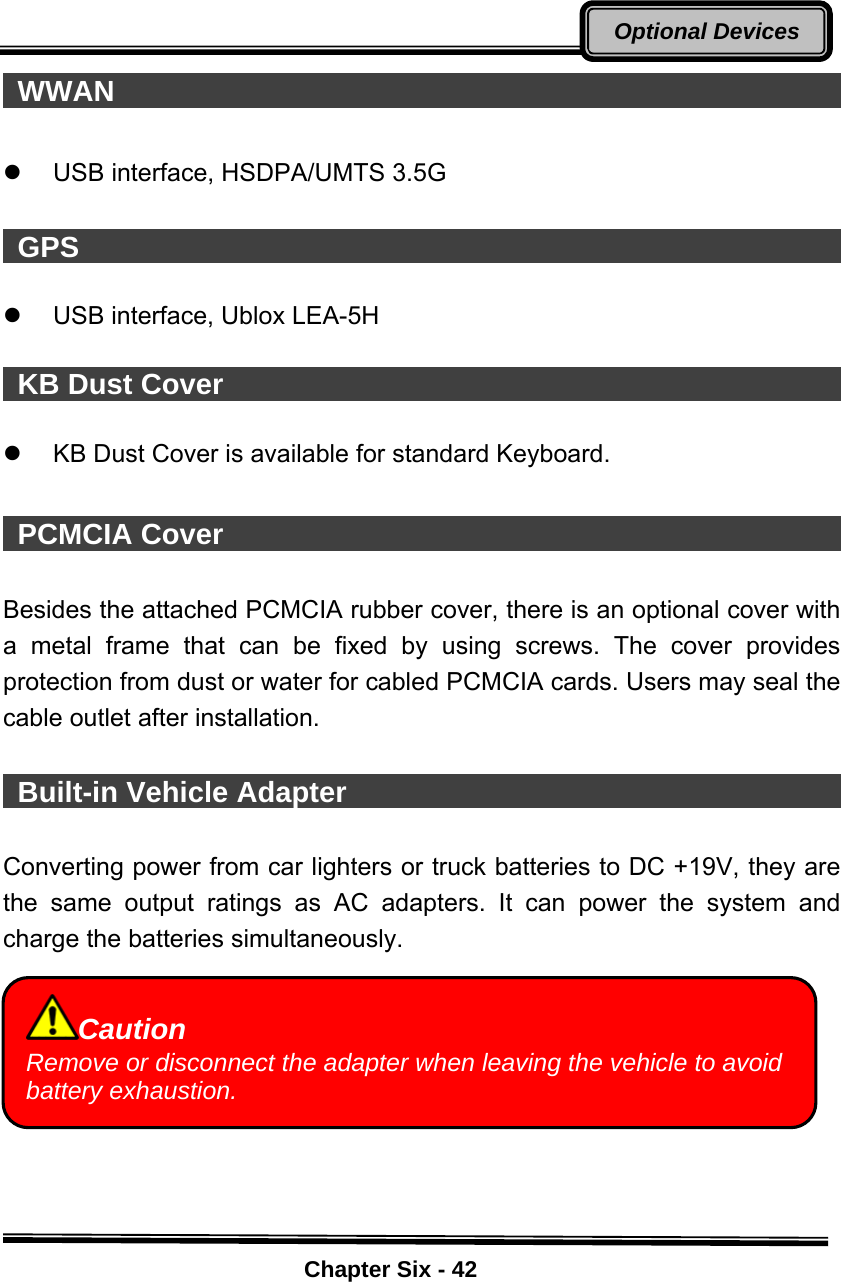    Chapter Six - 42Optional Devices WWAN                                                    z  USB interface, HSDPA/UMTS 3.5G     GPS                                                       z  USB interface, Ublox LEA-5H     KB Dust Cover                                             z  KB Dust Cover is available for standard Keyboard.   PCMCIA Cover                                             Besides the attached PCMCIA rubber cover, there is an optional cover with a metal frame that can be fixed by using screws. The cover provides protection from dust or water for cabled PCMCIA cards. Users may seal the cable outlet after installation.   Built-in Vehicle Adapter                                         Converting power from car lighters or truck batteries to DC +19V, they are the same output ratings as AC adapters. It can power the system and charge the batteries simultaneously.       Caution Remove or disconnect the adapter when leaving the vehicle to avoid battery exhaustion. 