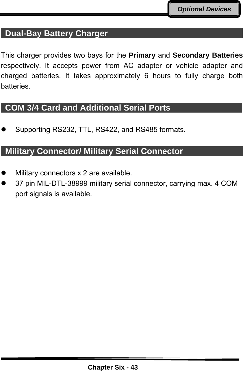    Chapter Six - 43Optional Devices  Dual-Bay Battery Charger                                  This charger provides two bays for the Primary and Secondary Batteries respectively. It accepts power from AC adapter or vehicle adapter and charged batteries. It takes approximately 6 hours to fully charge both batteries.   COM 3/4 Card and Additional Serial Ports                   z Supporting RS232, TTL, RS422, and RS485 formats.    Military Connector/ Military Serial Connector                    z  Military connectors x 2 are available. z  37 pin MIL-DTL-38999 military serial connector, carrying max. 4 COM port signals is available. 