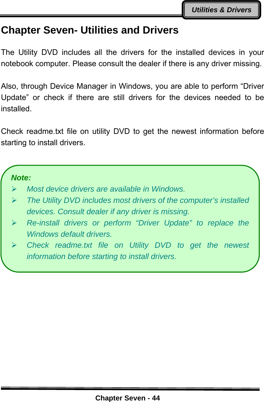    Chapter Seven - 44Utilities &amp; DriversChapter Seven- Utilities and Drivers    The Utility DVD includes all the drivers for the installed devices in your notebook computer. Please consult the dealer if there is any driver missing.    Also, through Device Manager in Windows, you are able to perform “Driver Update” or check if there are still drivers for the devices needed to be installed.     Check readme.txt file on utility DVD to get the newest information before starting to install drivers.                   Note:  ¾ Most device drivers are available in Windows.   ¾ The Utility DVD includes most drivers of the computer’s installed devices. Consult dealer if any driver is missing. ¾ Re-install drivers or perform “Driver Update” to replace the Windows default drivers. ¾ Check readme.txt file on Utility DVD to get the newest information before starting to install drivers. 