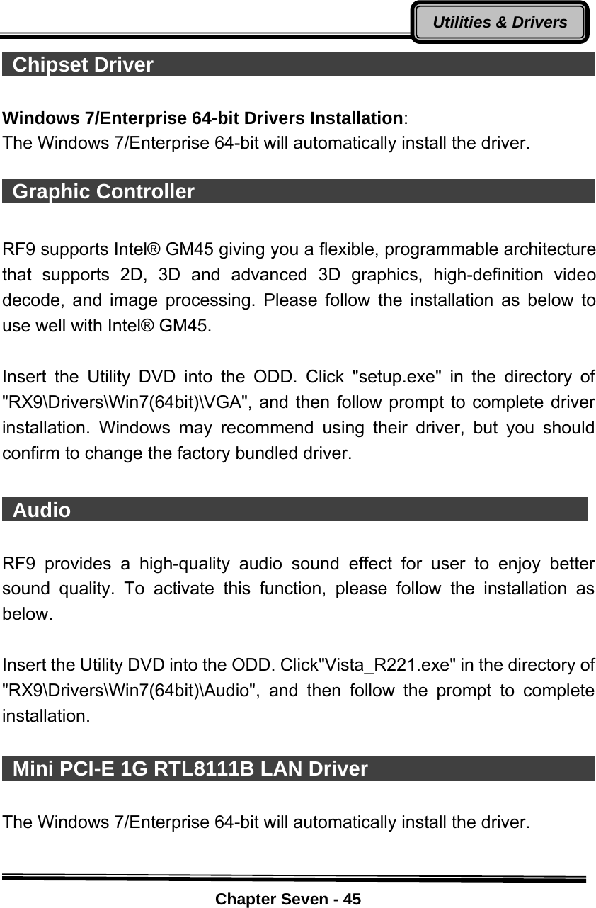    Chapter Seven - 45Utilities &amp; Drivers Chipset Driver                                               Windows 7/Enterprise 64-bit Drivers Installation:  The Windows 7/Enterprise 64-bit will automatically install the driver.   Graphic Controller                                              RF9 supports Intel® GM45 giving you a flexible, programmable architecture that supports 2D, 3D and advanced 3D graphics, high-definition video decode, and image processing. Please follow the installation as below to use well with Intel® GM45.    Insert the Utility DVD into the ODD. Click &quot;setup.exe&quot; in the directory of &quot;RX9\Drivers\Win7(64bit)\VGA&quot;, and then follow prompt to complete driver installation. Windows may recommend using their driver, but you should confirm to change the factory bundled driver.   Audio                                                    RF9 provides a high-quality audio sound effect for user to enjoy better sound quality. To activate this function, please follow the installation as below.  Insert the Utility DVD into the ODD. Click&quot;Vista_R221.exe&quot; in the directory of &quot;RX9\Drivers\Win7(64bit)\Audio&quot;, and then follow the prompt to complete installation.    Mini PCI-E 1G RTL8111B LAN Driver                              The Windows 7/Enterprise 64-bit will automatically install the driver.  