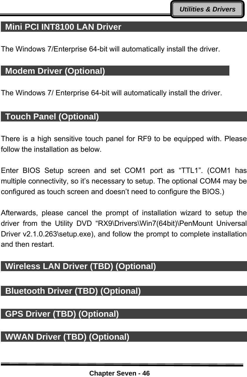    Chapter Seven - 46Utilities &amp; Drivers Mini PCI INT8100 LAN Driver                                 The Windows 7/Enterprise 64-bit will automatically install the driver.   Modem Driver (Optional)                               The Windows 7/ Enterprise 64-bit will automatically install the driver.   Touch Panel (Optional)                                        There is a high sensitive touch panel for RF9 to be equipped with. Please follow the installation as below.  Enter BIOS Setup screen and set COM1 port as “TTL1”. (COM1 has multiple connectivity, so it’s necessary to setup. The optional COM4 may be configured as touch screen and doesn’t need to configure the BIOS.)    Afterwards, please cancel the prompt of installation wizard to setup the driver from the Utility DVD “RX9\Drivers\Win7(64bit)\PenMount Universal Driver v2.1.0.263\setup.exe), and follow the prompt to complete installation and then restart.   Wireless LAN Driver (TBD) (Optional)                              Bluetooth Driver (TBD) (Optional)                                GPS Driver (TBD) (Optional)                                      WWAN Driver (TBD) (Optional)                               