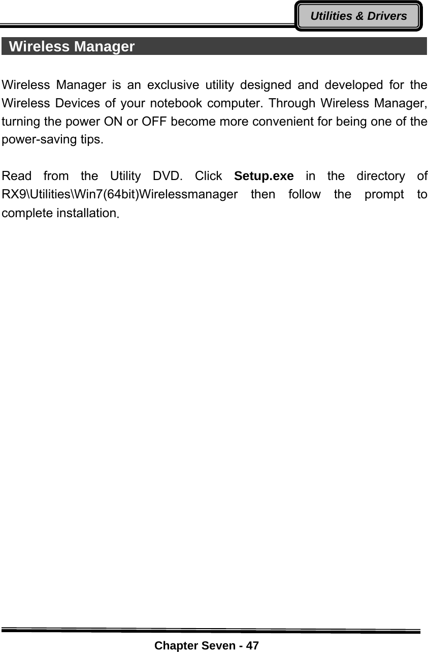    Chapter Seven - 47Utilities &amp; Drivers Wireless Manager                                          Wireless Manager is an exclusive utility designed and developed for the Wireless Devices of your notebook computer. Through Wireless Manager, turning the power ON or OFF become more convenient for being one of the power-saving tips.    Read from the Utility DVD. Click Setup.exe  in the directory of RX9\Utilities\Win7(64bit)Wirelessmanager then follow the prompt to complete installation.