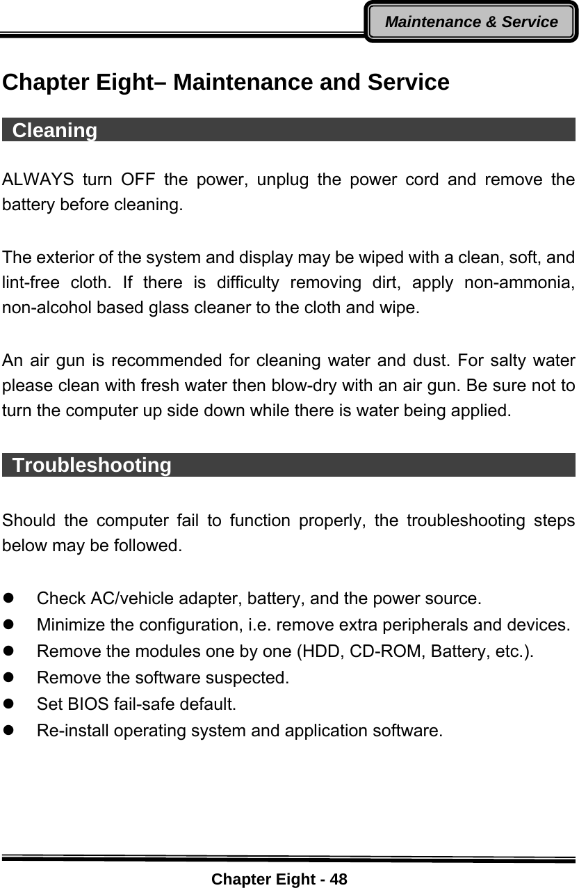    Chapter Eight - 48Maintenance &amp; Service Chapter Eight– Maintenance and Service   Cleaning                                                  ALWAYS turn OFF the power, unplug the power cord and remove the battery before cleaning.  The exterior of the system and display may be wiped with a clean, soft, and lint-free cloth. If there is difficulty removing dirt, apply non-ammonia, non-alcohol based glass cleaner to the cloth and wipe.    An air gun is recommended for cleaning water and dust. For salty water please clean with fresh water then blow-dry with an air gun. Be sure not to turn the computer up side down while there is water being applied.   Troubleshooting                                          Should the computer fail to function properly, the troubleshooting steps below may be followed.  z  Check AC/vehicle adapter, battery, and the power source. z  Minimize the configuration, i.e. remove extra peripherals and devices. z  Remove the modules one by one (HDD, CD-ROM, Battery, etc.).   z  Remove the software suspected. z  Set BIOS fail-safe default. z  Re-install operating system and application software.  