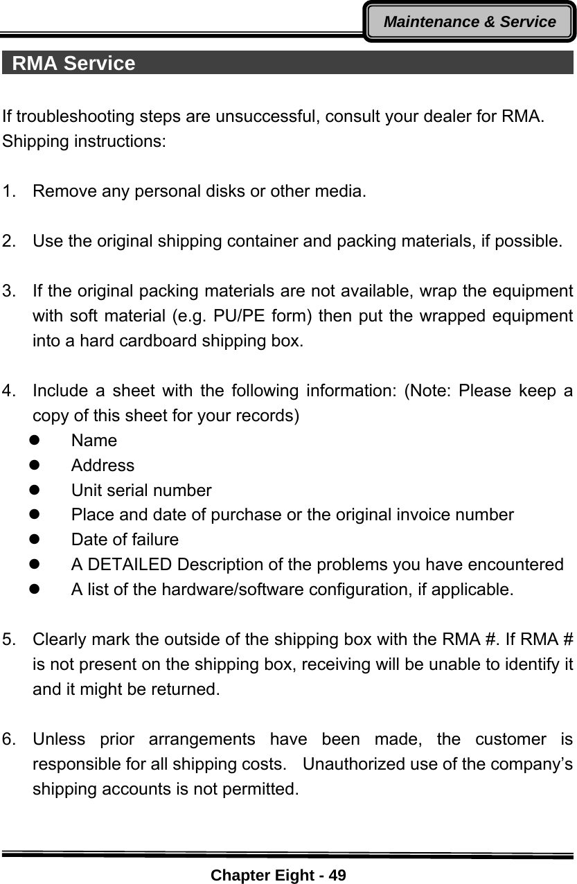    Chapter Eight - 49Maintenance &amp; Service  RMA Service                                               If troubleshooting steps are unsuccessful, consult your dealer for RMA. Shipping instructions:  1.  Remove any personal disks or other media.  2.  Use the original shipping container and packing materials, if possible.  3.  If the original packing materials are not available, wrap the equipment with soft material (e.g. PU/PE form) then put the wrapped equipment into a hard cardboard shipping box.  4.  Include a sheet with the following information: (Note: Please keep a copy of this sheet for your records) z Name z Address z Unit serial number z  Place and date of purchase or the original invoice number z  Date of failure   z  A DETAILED Description of the problems you have encountered z  A list of the hardware/software configuration, if applicable.  5.  Clearly mark the outside of the shipping box with the RMA #. If RMA # is not present on the shipping box, receiving will be unable to identify it and it might be returned.  6. Unless prior arrangements have been made, the customer is responsible for all shipping costs.    Unauthorized use of the company’s shipping accounts is not permitted.