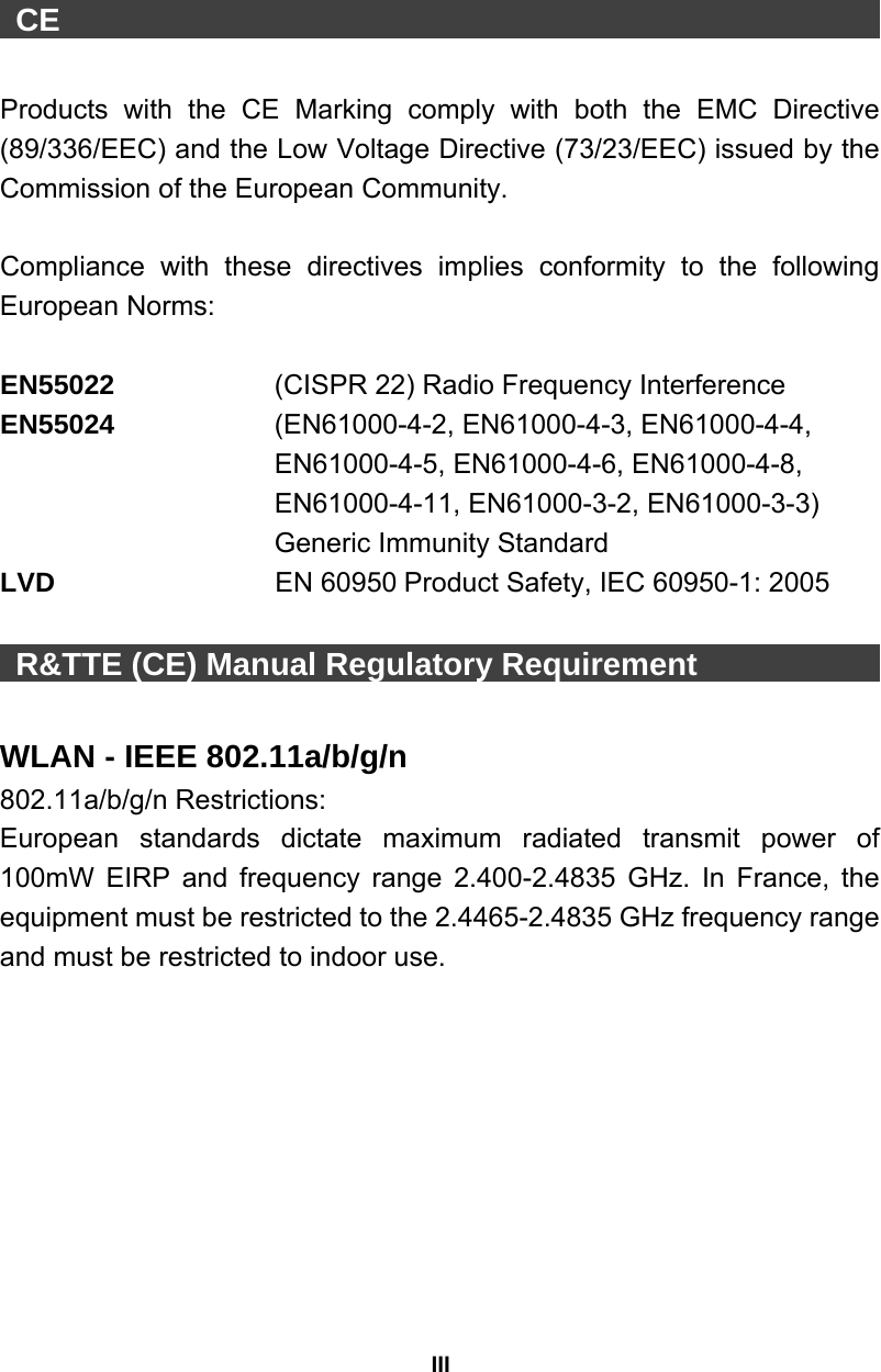 III  CE                                                      Products with the CE Marking comply with both the EMC Directive (89/336/EEC) and the Low Voltage Directive (73/23/EEC) issued by the Commission of the European Community.    Compliance with these directives implies conformity to the following European Norms:    EN55022     (CISPR 22) Radio Frequency Interference   EN55024      (EN61000-4-2, EN61000-4-3, EN61000-4-4,   EN61000-4-5, EN61000-4-6, EN61000-4-8,   EN61000-4-11, EN61000-3-2, EN61000-3-3)   Generic Immunity Standard LVD                EN 60950 Product Safety, IEC 60950-1: 2005   R&amp;TTE (CE) Manual Regulatory Requirement                  WLAN - IEEE 802.11a/b/g/n   802.11a/b/g/n Restrictions: European standards dictate maximum radiated transmit power of 100mW EIRP and frequency range 2.400-2.4835 GHz. In France, the equipment must be restricted to the 2.4465-2.4835 GHz frequency range and must be restricted to indoor use.  