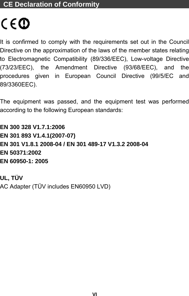 VI  CE Declaration of Conformity                              It is confirmed to comply with the requirements set out in the Council Directive on the approximation of the laws of the member states relating to Electromagnetic Compatibility (89/336/EEC), Low-voltage Directive (73/23/EEC), the Amendment Directive (93/68/EEC), and the procedures given in European Council Directive (99/5/EC and 89/3360EEC).   The equipment was passed, and the equipment test was performed according to the following European standards:  EN 300 328 V1.7.1:2006   EN 301 893 V1.4.1(2007-07) EN 301 V1.8.1 2008-04 / EN 301 489-17 V1.3.2 2008-04   EN 50371:2002   EN 60950-1: 2005  UL, TÜV AC Adapter (TÜV includes EN60950 LVD) 