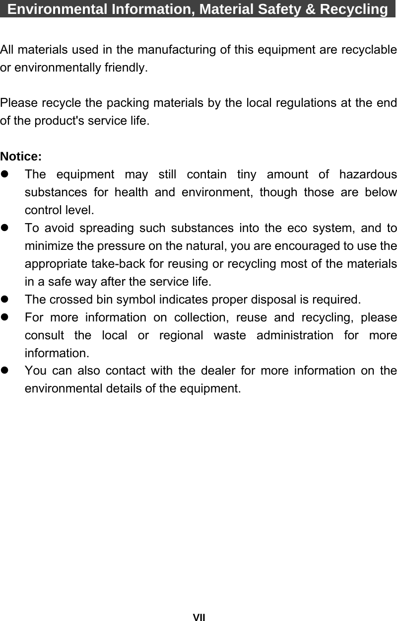 VII  Environmental Information, Material Safety &amp; Recycling    All materials used in the manufacturing of this equipment are recyclable or environmentally friendly.  Please recycle the packing materials by the local regulations at the end of the product&apos;s service life.  Notice: z  The equipment may still contain tiny amount of hazardous substances for health and environment, though those are below control level. z  To avoid spreading such substances into the eco system, and to minimize the pressure on the natural, you are encouraged to use the appropriate take-back for reusing or recycling most of the materials in a safe way after the service life. z  The crossed bin symbol indicates proper disposal is required. z  For more information on collection, reuse and recycling, please consult the local or regional waste administration for more information. z  You can also contact with the dealer for more information on the environmental details of the equipment. 