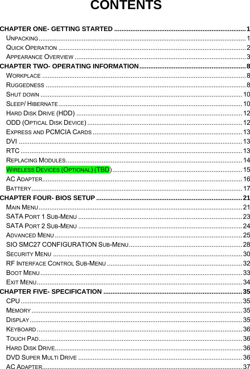  CONTENTS  CHAPTER ONE- GETTING STARTED .........................................................................1 UNPACKING...................................................................................................................1 QUICK OPERATION ........................................................................................................2 APPEARANCE OVERVIEW ...............................................................................................3 CHAPTER TWO- OPERATING INFORMATION...........................................................8 WORKPLACE .................................................................................................................8 RUGGEDNESS ............................................................................................................... 8 SHUT DOWN ................................................................................................................10 SLEEP/ HIBERNATE......................................................................................................10 HARD DISK DRIVE (HDD) ............................................................................................12 ODD (OPTICAL DISK DEVICE) ......................................................................................12 EXPRESS AND PCMCIA CARDS ...................................................................................13 DVI ............................................................................................................................13 RTC ...........................................................................................................................13 REPLACING MODULES..................................................................................................14 WIRELESS DEVICES (OPTIONAL) (TBD)........................................................................ 15 AC ADAPTER...............................................................................................................16 BATTERY.....................................................................................................................17 CHAPTER FOUR- BIOS SETUP .................................................................................21 MAIN MENU.................................................................................................................21 SATA PORT 1 SUB-MENU ...........................................................................................23 SATA PORT 2 SUB-MENU ...........................................................................................24 ADVANCED MENU ........................................................................................................25 SIO SMC27 CONFIGURATION SUB-MENU...............................................................28 SECURITY MENU .........................................................................................................30 RF INTERFACE CONTROL SUB-MENU ...........................................................................32 BOOT MENU ................................................................................................................33 EXIT MENU..................................................................................................................34 CHAPTER FIVE- SPECIFICATION .............................................................................35 CPU...........................................................................................................................35 MEMORY.....................................................................................................................35 DISPLAY......................................................................................................................35 KEYBOARD ..................................................................................................................36 TOUCH PAD.................................................................................................................36 HARD DISK DRIVE........................................................................................................36 DVD SUPER MULTI DRIVE ...........................................................................................36 AC ADAPTER...............................................................................................................37 