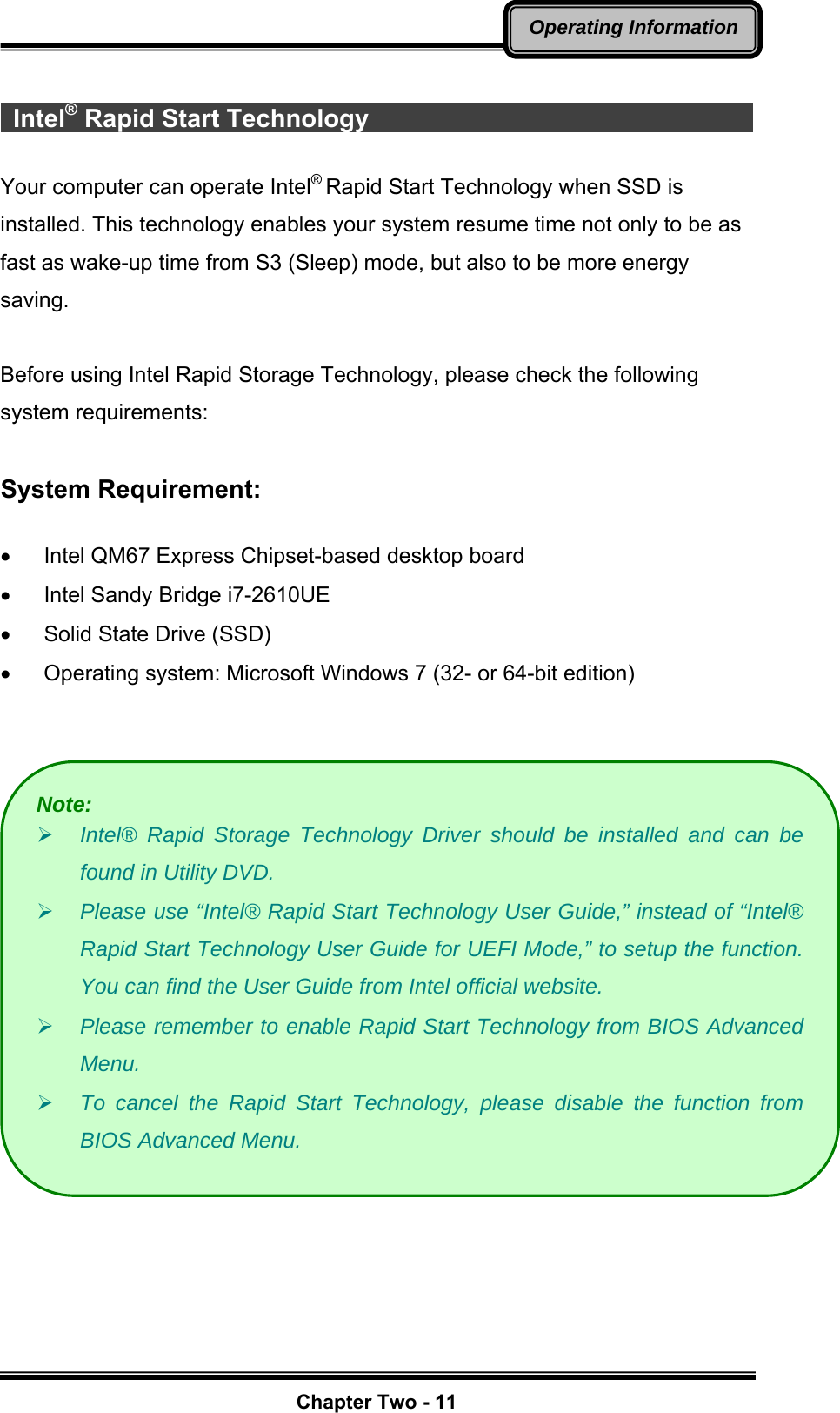   Chapter Two - 11Operating Information  Intel® Rapid Start Technology                                       Your computer can operate Intel® Rapid Start Technology when SSD is installed. This technology enables your system resume time not only to be as fast as wake-up time from S3 (Sleep) mode, but also to be more energy saving.   Before using Intel Rapid Storage Technology, please check the following system requirements:  System Requirement:  •  Intel QM67 Express Chipset-based desktop board •  Intel Sandy Bridge i7-2610UE •  Solid State Drive (SSD) •  Operating system: Microsoft Windows 7 (32- or 64-bit edition)     Note: ¾ Intel® Rapid Storage Technology Driver should be installed and can be found in Utility DVD. ¾ Please use “Intel® Rapid Start Technology User Guide,” instead of “Intel® Rapid Start Technology User Guide for UEFI Mode,” to setup the function. You can find the User Guide from Intel official website. ¾ Please remember to enable Rapid Start Technology from BIOS Advanced Menu. ¾ To cancel the Rapid Start Technology, please disable the function from BIOS Advanced Menu. 