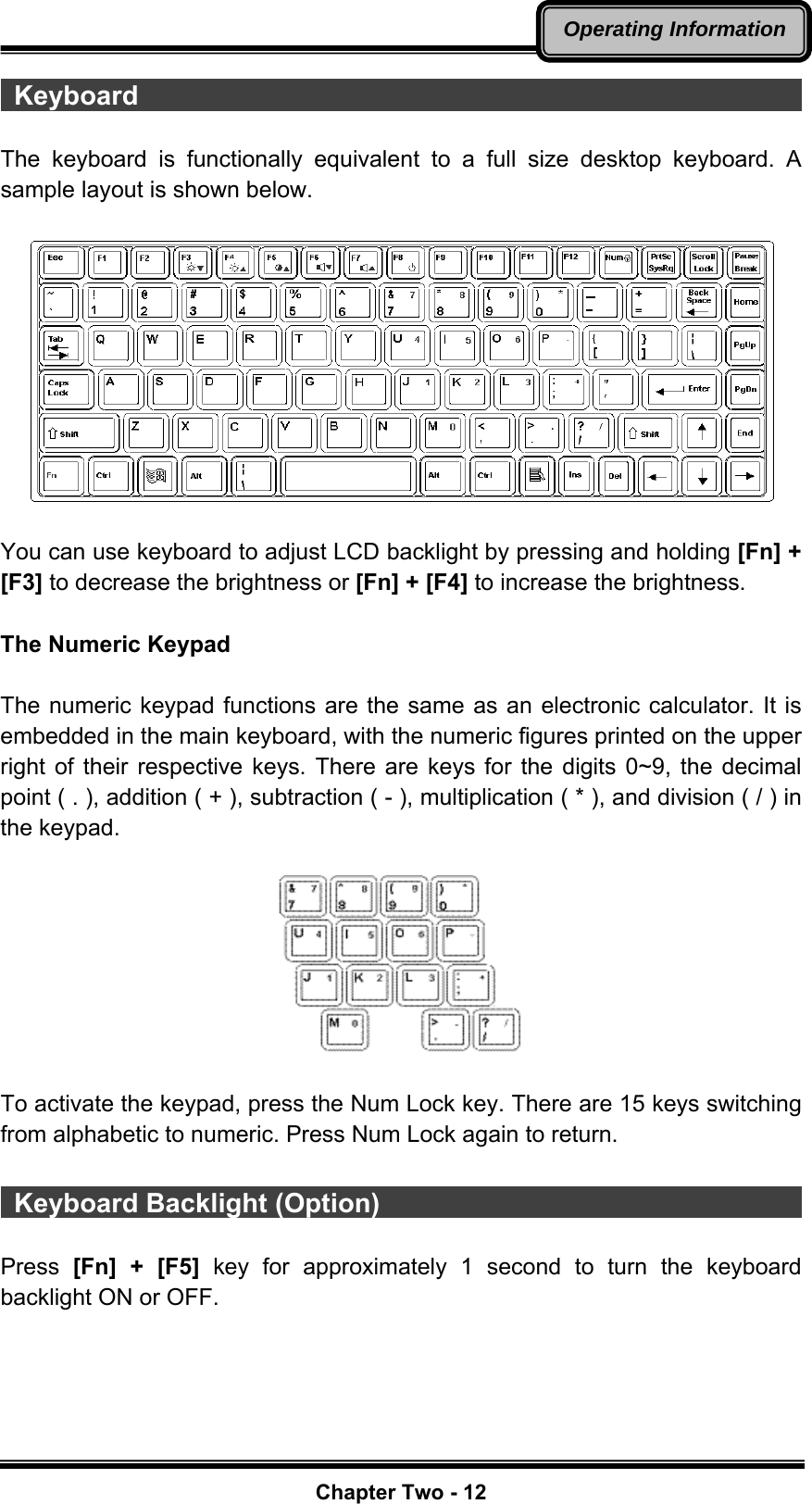   Chapter Two - 12Operating Information Keyboard                                                    The keyboard is functionally equivalent to a full size desktop keyboard. A sample layout is shown below.    You can use keyboard to adjust LCD backlight by pressing and holding [Fn] + [F3] to decrease the brightness or [Fn] + [F4] to increase the brightness.  The Numeric Keypad  The numeric keypad functions are the same as an electronic calculator. It is embedded in the main keyboard, with the numeric figures printed on the upper right of their respective keys. There are keys for the digits 0~9, the decimal point ( . ), addition ( + ), subtraction ( - ), multiplication ( * ), and division ( / ) in the keypad.    To activate the keypad, press the Num Lock key. There are 15 keys switching from alphabetic to numeric. Press Num Lock again to return.   Keyboard Backlight (Option)                                         Press  [Fn] + [F5] key for approximately 1 second to turn the keyboard backlight ON or OFF.  