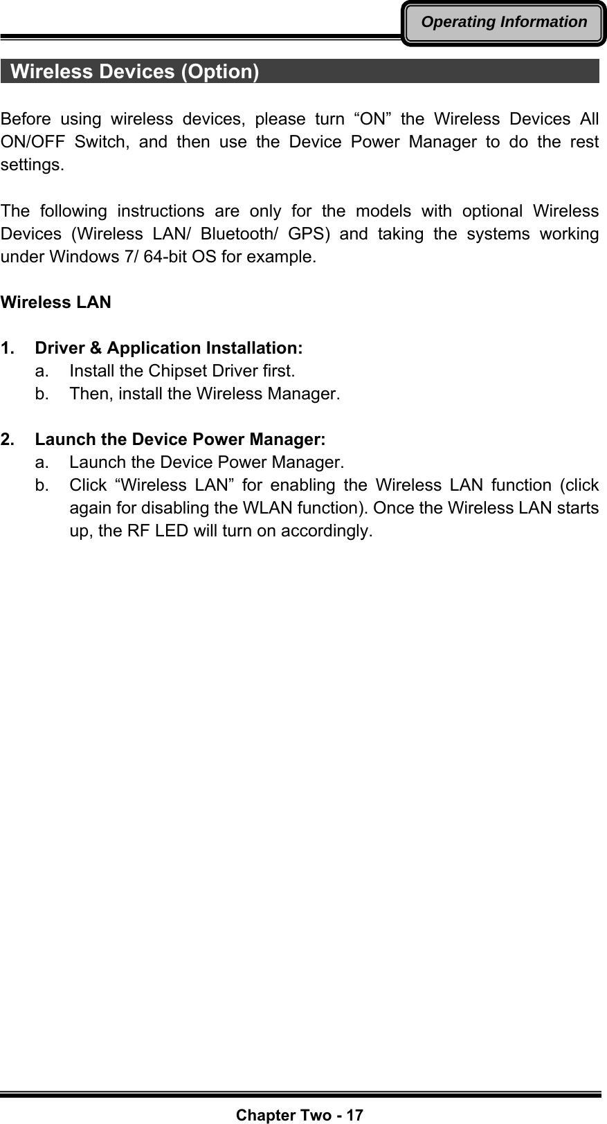   Chapter Two - 17Operating Information Wireless Devices (Option)                                        Before using wireless devices, please turn “ON” the Wireless Devices All ON/OFF Switch, and then use the Device Power Manager to do the rest settings.  The following instructions are only for the models with optional Wireless Devices (Wireless LAN/ Bluetooth/ GPS) and taking the systems working under Windows 7/ 64-bit OS for example.  Wireless LAN  1.  Driver &amp; Application Installation: a.  Install the Chipset Driver first. b.  Then, install the Wireless Manager.  2.  Launch the Device Power Manager: a.  Launch the Device Power Manager.   b.  Click “Wireless LAN” for enabling the Wireless LAN function (click again for disabling the WLAN function). Once the Wireless LAN starts up, the RF LED will turn on accordingly.    