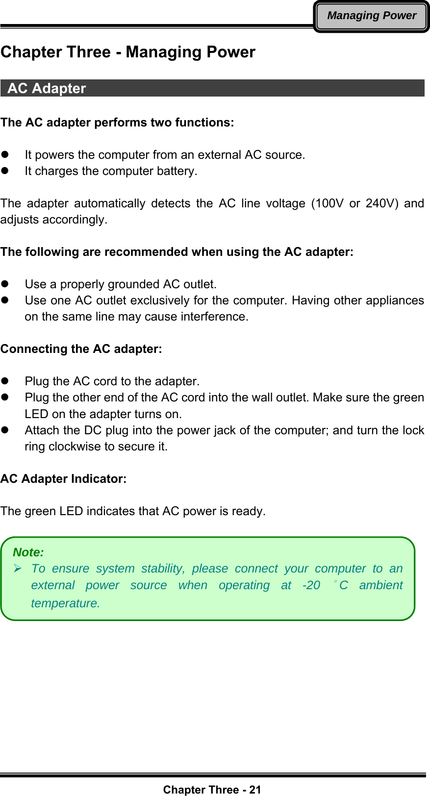   Chapter Three - 21Managing PowerChapter Three - Managing Power   AC Adapter                                                  The AC adapter performs two functions:  z  It powers the computer from an external AC source. z  It charges the computer battery.  The adapter automatically detects the AC line voltage (100V or 240V) and adjusts accordingly.  The following are recommended when using the AC adapter:  z  Use a properly grounded AC outlet. z  Use one AC outlet exclusively for the computer. Having other appliances on the same line may cause interference.  Connecting the AC adapter:  z  Plug the AC cord to the adapter.     z  Plug the other end of the AC cord into the wall outlet. Make sure the green LED on the adapter turns on.   z  Attach the DC plug into the power jack of the computer; and turn the lock ring clockwise to secure it.  AC Adapter Indicator:  The green LED indicates that AC power is ready.   Note: ¾ To ensure system stability, please connect your computer to an external power source when operating at -20 °C ambient temperature. 
