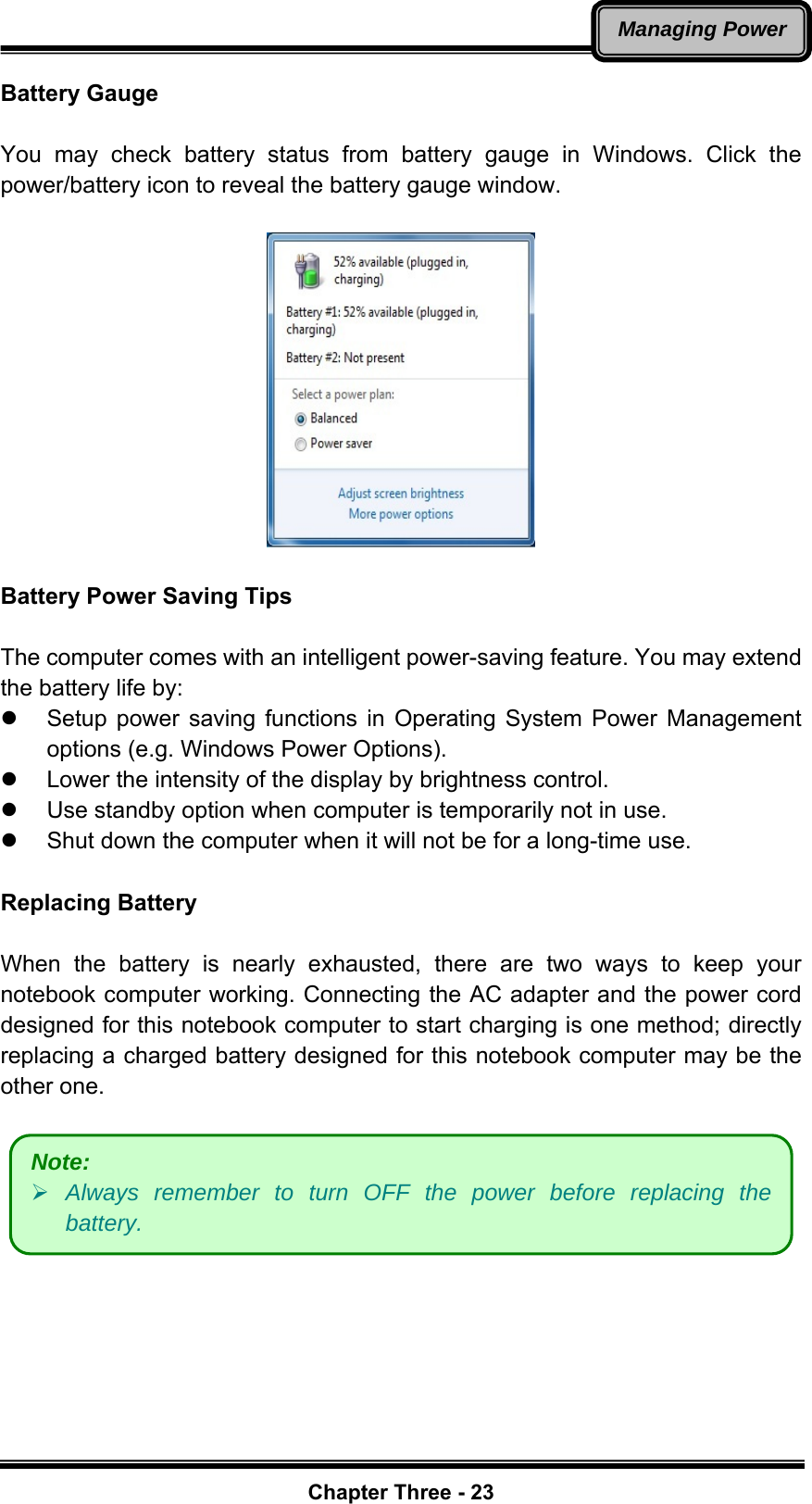   Chapter Three - 23Managing PowerBattery Gauge  You may check battery status from battery gauge in Windows. Click the power/battery icon to reveal the battery gauge window.      Battery Power Saving Tips  The computer comes with an intelligent power-saving feature. You may extend the battery life by: z  Setup power saving functions in Operating System Power Management options (e.g. Windows Power Options). z  Lower the intensity of the display by brightness control. z  Use standby option when computer is temporarily not in use. z  Shut down the computer when it will not be for a long-time use.  Replacing Battery  When the battery is nearly exhausted, there are two ways to keep your notebook computer working. Connecting the AC adapter and the power cord designed for this notebook computer to start charging is one method; directly replacing a charged battery designed for this notebook computer may be the other one.    Note:    ¾ Always remember to turn OFF the power before replacing the battery. 