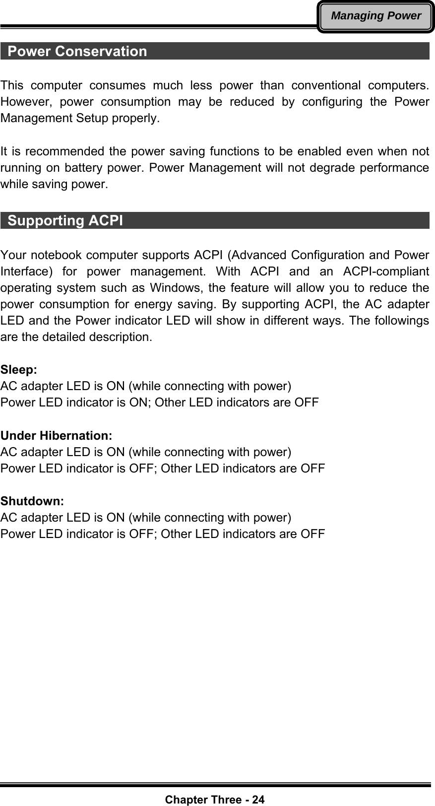   Chapter Three - 24Managing Power Power Conservation                                                     This computer consumes much less power than conventional computers. However, power consumption may be reduced by configuring the Power Management Setup properly.  It is recommended the power saving functions to be enabled even when not running on battery power. Power Management will not degrade performance while saving power.   Supporting ACPI                                              Your notebook computer supports ACPI (Advanced Configuration and Power Interface) for power management. With ACPI and an ACPI-compliant operating system such as Windows, the feature will allow you to reduce the power consumption for energy saving. By supporting ACPI, the AC adapter LED and the Power indicator LED will show in different ways. The followings are the detailed description.  Sleep: AC adapter LED is ON (while connecting with power) Power LED indicator is ON; Other LED indicators are OFF  Under Hibernation: AC adapter LED is ON (while connecting with power) Power LED indicator is OFF; Other LED indicators are OFF  Shutdown:  AC adapter LED is ON (while connecting with power) Power LED indicator is OFF; Other LED indicators are OFF    