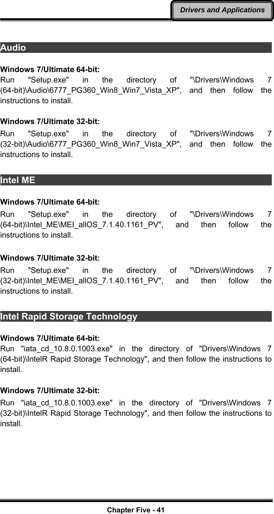   Chapter Five - 41Drivers and Applications Audio                                                                    Windows 7/Ultimate 64-bit: Run &quot;Setup.exe&quot; in the directory of &quot;\Drivers\Windows 7 (64-bit)\Audio\6777_PG360_Win8_Win7_Vista_XP&quot;, and then follow the instructions to install.  Windows 7/Ultimate 32-bit: Run &quot;Setup.exe&quot; in the directory of &quot;\Drivers\Windows 7 (32-bit)\Audio\6777_PG360_Win8_Win7_Vista_XP&quot;, and then follow the instructions to install.    Intel ME                                                                  Windows 7/Ultimate 64-bit: Run &quot;Setup.exe&quot; in the directory of &quot;\Drivers\Windows 7 (64-bit)\Intel_ME\MEI_allOS_7.1.40.1161_PV&quot;, and then follow the instructions to install.  Windows 7/Ultimate 32-bit: Run &quot;Setup.exe&quot; in the directory of &quot;\Drivers\Windows 7 (32-bit)\Intel_ME\MEI_allOS_7.1.40.1161_PV&quot;, and then follow the instructions to install.  Intel Rapid Storage Technology                                Windows 7/Ultimate 64-bit: Run &quot;iata_cd_10.8.0.1003.exe&quot; in the directory of &quot;Drivers\Windows 7 (64-bit)\IntelR Rapid Storage Technology&quot;, and then follow the instructions to install.  Windows 7/Ultimate 32-bit: Run &quot;iata_cd_10.8.0.1003.exe&quot; in the directory of &quot;Drivers\Windows 7 (32-bit)\IntelR Rapid Storage Technology&quot;, and then follow the instructions to install. 