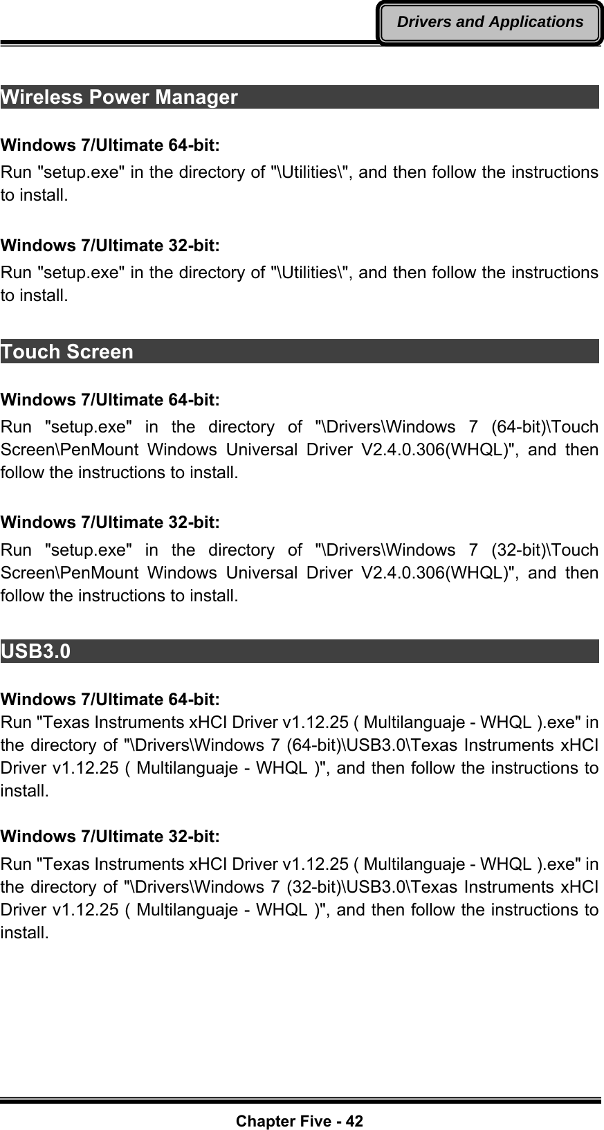   Chapter Five - 42Drivers and Applications Wireless Power Manager                                                  Windows 7/Ultimate 64-bit: Run &quot;setup.exe&quot; in the directory of &quot;\Utilities\&quot;, and then follow the instructions to install.  Windows 7/Ultimate 32-bit: Run &quot;setup.exe&quot; in the directory of &quot;\Utilities\&quot;, and then follow the instructions to install.  Touch Screen                                                            Windows 7/Ultimate 64-bit: Run &quot;setup.exe&quot; in the directory of &quot;\Drivers\Windows 7 (64-bit)\Touch Screen\PenMount Windows Universal Driver V2.4.0.306(WHQL)&quot;, and then follow the instructions to install.  Windows 7/Ultimate 32-bit: Run &quot;setup.exe&quot; in the directory of &quot;\Drivers\Windows 7 (32-bit)\Touch Screen\PenMount Windows Universal Driver V2.4.0.306(WHQL)&quot;, and then follow the instructions to install.  USB3.0                                                                   Windows 7/Ultimate 64-bit: Run &quot;Texas Instruments xHCI Driver v1.12.25 ( Multilanguaje - WHQL ).exe&quot; in the directory of &quot;\Drivers\Windows 7 (64-bit)\USB3.0\Texas Instruments xHCI Driver v1.12.25 ( Multilanguaje - WHQL )&quot;, and then follow the instructions to install.  Windows 7/Ultimate 32-bit: Run &quot;Texas Instruments xHCI Driver v1.12.25 ( Multilanguaje - WHQL ).exe&quot; in the directory of &quot;\Drivers\Windows 7 (32-bit)\USB3.0\Texas Instruments xHCI Driver v1.12.25 ( Multilanguaje - WHQL )&quot;, and then follow the instructions to install. 