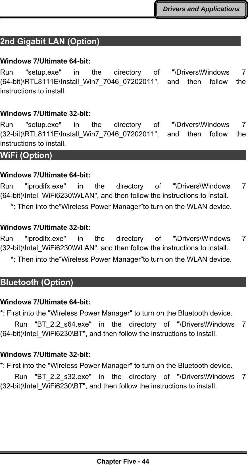   Chapter Five - 44Drivers and Applications 2nd Gigabit LAN (Option)                                    Windows 7/Ultimate 64-bit: Run &quot;setup.exe&quot; in the directory of &quot;\Drivers\Windows 7 (64-bit)\RTL8111E\Install_Win7_7046_07202011&quot;, and then follow the instructions to install.  Windows 7/Ultimate 32-bit: Run &quot;setup.exe&quot; in the directory of &quot;\Drivers\Windows 7 (32-bit)\RTL8111E\Install_Win7_7046_07202011&quot;, and then follow the instructions to install. WiFi (Option)                                                             Windows 7/Ultimate 64-bit: Run &quot;iprodifx.exe&quot; in the directory of &quot;\Drivers\Windows 7 (64-bit)\Intel_WiFi6230\WLAN&quot;, and then follow the instructions to install.    *: Then into the“Wireless Power Manager”to turn on the WLAN device.  Windows 7/Ultimate 32-bit: Run &quot;iprodifx.exe&quot; in the directory of &quot;\Drivers\Windows 7 (32-bit)\Intel_WiFi6230\WLAN&quot;, and then follow the instructions to install.    *: Then into the“Wireless Power Manager”to turn on the WLAN device.  Bluetooth (Option)                                                        Windows 7/Ultimate 64-bit: *: First into the &quot;Wireless Power Manager&quot; to turn on the Bluetooth device.     Run  &quot;BT_2.2_s64.exe&quot;  in  the directory of &quot;\Drivers\Windows 7 (64-bit)\Intel_WiFi6230\BT&quot;, and then follow the instructions to install.  Windows 7/Ultimate 32-bit: *: First into the &quot;Wireless Power Manager&quot; to turn on the Bluetooth device.     Run  &quot;BT_2.2_s32.exe&quot;  in  the directory of &quot;\Drivers\Windows 7 (32-bit)\Intel_WiFi6230\BT&quot;, and then follow the instructions to install. 