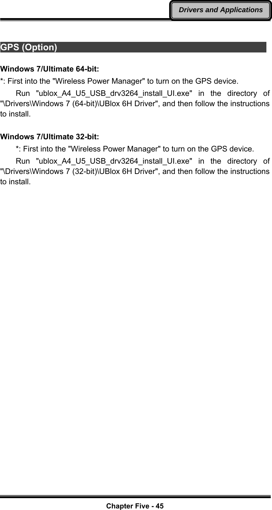   Chapter Five - 45Drivers and Applications GPS (Option)                                                Windows 7/Ultimate 64-bit: *: First into the &quot;Wireless Power Manager&quot; to turn on the GPS device.     Run  &quot;ublox_A4_U5_USB_drv3264_install_UI.exe&quot; in the directory of &quot;\Drivers\Windows 7 (64-bit)\UBlox 6H Driver&quot;, and then follow the instructions to install.  Windows 7/Ultimate 32-bit:         *: First into the &quot;Wireless Power Manager&quot; to turn on the GPS device.     Run  &quot;ublox_A4_U5_USB_drv3264_install_UI.exe&quot; in the directory of &quot;\Drivers\Windows 7 (32-bit)\UBlox 6H Driver&quot;, and then follow the instructions to install. 