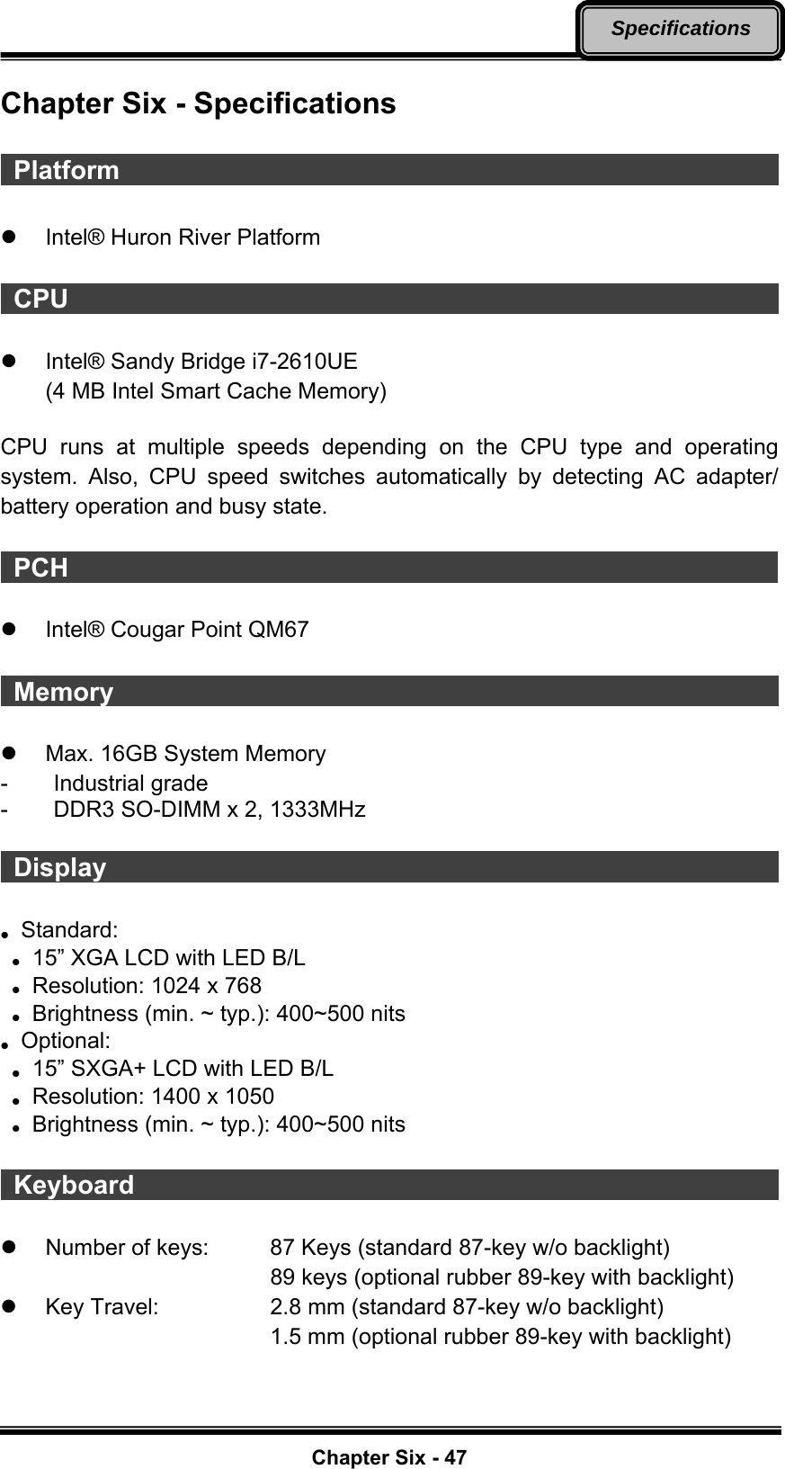   Chapter Six - 47Specifications Chapter Six - Specifications   Platform                                                        z  Intel® Huron River Platform   CPU                                                         z  Intel® Sandy Bridge i7-2610UE (4 MB Intel Smart Cache Memory)  CPU runs at multiple speeds depending on the CPU type and operating system. Also, CPU speed switches automatically by detecting AC adapter/ battery operation and busy state.   PCH                                                        z  Intel® Cougar Point QM67   Memory                                                       z  Max. 16GB System Memory   - Industrial grade -  DDR3 SO-DIMM x 2, 1333MHz   Display                                                        z Standard:  z   15” XGA LCD with LED B/L z   Resolution: 1024 x 768 z  Brightness (min. ~ typ.): 400~500 nits z Optional:  z   15” SXGA+ LCD with LED B/L z   Resolution: 1400 x 1050 z  Brightness (min. ~ typ.): 400~500 nits   Keyboard                                                    z  Number of keys:    87 Keys (standard 87-key w/o backlight) 89 keys (optional rubber 89-key with backlight) z  Key Travel:      2.8 mm (standard 87-key w/o backlight) 1.5 mm (optional rubber 89-key with backlight) 