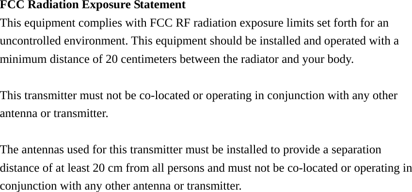 FCC Radiation Exposure Statement     This equipment complies with FCC RF radiation exposure limits set forth for an uncontrolled environment. This equipment should be installed and operated with a minimum distance of 20 centimeters between the radiator and your body.      This transmitter must not be co-located or operating in conjunction with any other antenna or transmitter.      The antennas used for this transmitter must be installed to provide a separation distance of at least 20 cm from all persons and must not be co-located or operating in conjunction with any other antenna or transmitter. 