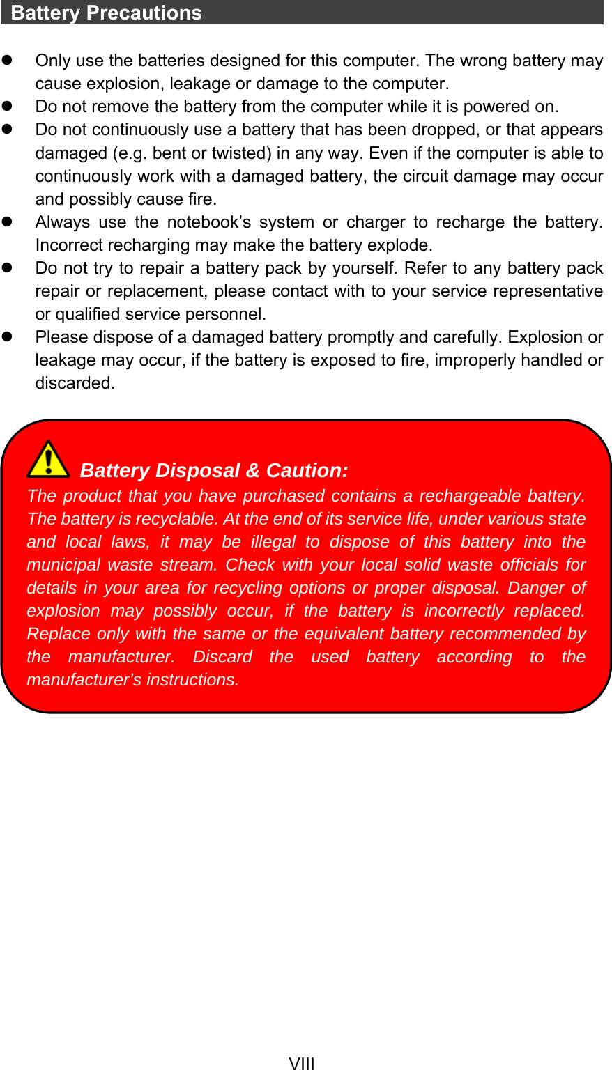  VIII  Battery Precautions                                            z  Only use the batteries designed for this computer. The wrong battery may cause explosion, leakage or damage to the computer. z  Do not remove the battery from the computer while it is powered on. z  Do not continuously use a battery that has been dropped, or that appears damaged (e.g. bent or twisted) in any way. Even if the computer is able to continuously work with a damaged battery, the circuit damage may occur and possibly cause fire. z  Always use the notebook’s system or charger to recharge the battery. Incorrect recharging may make the battery explode. z  Do not try to repair a battery pack by yourself. Refer to any battery pack repair or replacement, please contact with to your service representative or qualified service personnel. z  Please dispose of a damaged battery promptly and carefully. Explosion or leakage may occur, if the battery is exposed to fire, improperly handled or discarded.     Battery Disposal &amp; Caution: The product that you have purchased contains a rechargeable battery. The battery is recyclable. At the end of its service life, under various state and local laws, it may be illegal to dispose of this battery into the municipal waste stream. Check with your local solid waste officials for details in your area for recycling options or proper disposal. Danger of explosion may possibly occur, if the battery is incorrectly replaced. Replace only with the same or the equivalent battery recommended by the manufacturer. Discard the used battery according to the manufacturer’s instructions. 