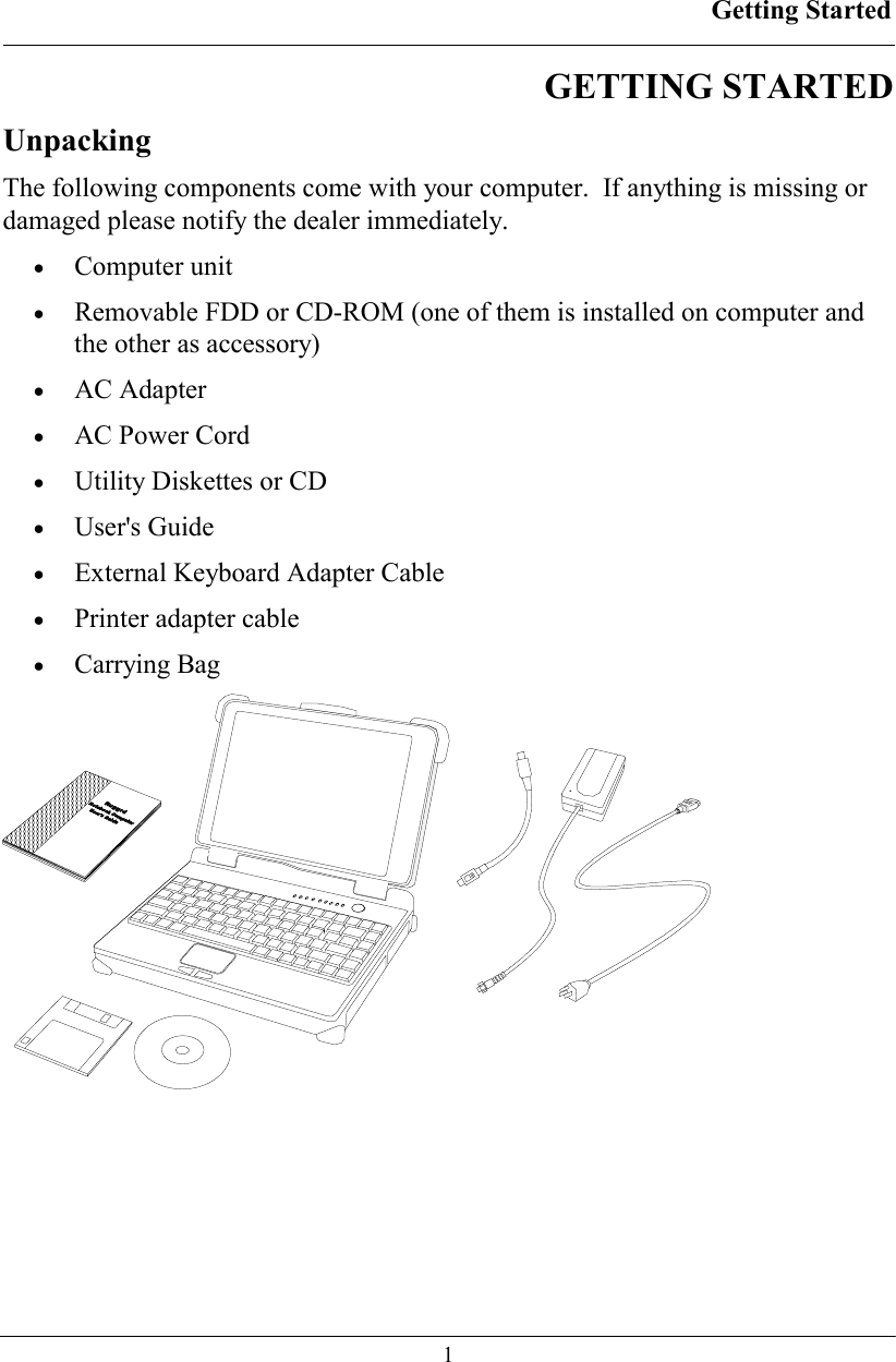 Getting Started  1 GETTING STARTED  Unpacking The following components come with your computer.  If anything is missing or damaged please notify the dealer immediately. • Computer unit •  Removable FDD or CD-ROM (one of them is installed on computer and the other as accessory) • AC Adapter •  AC Power Cord •  Utility Diskettes or CD • User&apos;s Guide •  External Keyboard Adapter Cable •  Printer adapter cable  • Carrying Bag   