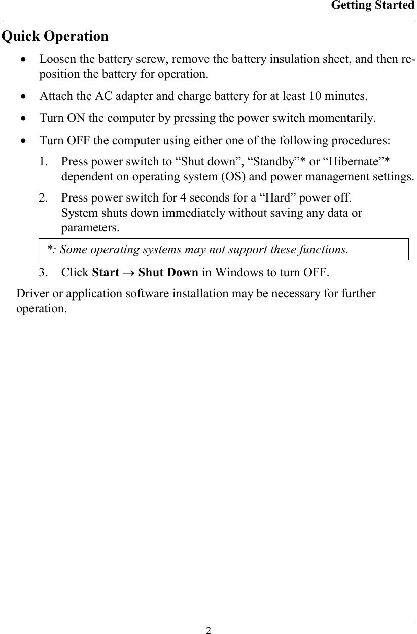 Getting Started  2 Quick Operation •  Loosen the battery screw, remove the battery insulation sheet, and then re-position the battery for operation. •  Attach the AC adapter and charge battery for at least 10 minutes. •  Turn ON the computer by pressing the power switch momentarily. •  Turn OFF the computer using either one of the following procedures: 1.  Press power switch to “Shut down”, “Standby”* or “Hibernate”* dependent on operating system (OS) and power management settings. 2.  Press power switch for 4 seconds for a “Hard” power off.  System shuts down immediately without saving any data or parameters. *: Some operating systems may not support these functions. 3. Click Start → Shut Down in Windows to turn OFF. Driver or application software installation may be necessary for further operation. 