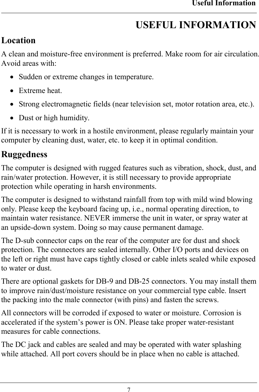 Useful Information  7 USEFUL INFORMATION Location A clean and moisture-free environment is preferred. Make room for air circulation. Avoid areas with: •  Sudden or extreme changes in temperature. •  Extreme heat. •  Strong electromagnetic fields (near television set, motor rotation area, etc.). •  Dust or high humidity. If it is necessary to work in a hostile environment, please regularly maintain your computer by cleaning dust, water, etc. to keep it in optimal condition. Ruggedness The computer is designed with rugged features such as vibration, shock, dust, and rain/water protection. However, it is still necessary to provide appropriate protection while operating in harsh environments. The computer is designed to withstand rainfall from top with mild wind blowing only. Please keep the keyboard facing up, i.e., normal operating direction, to maintain water resistance. NEVER immerse the unit in water, or spray water at an upside-down system. Doing so may cause permanent damage. The D-sub connector caps on the rear of the computer are for dust and shock protection. The connectors are sealed internally. Other I/O ports and devices on the left or right must have caps tightly closed or cable inlets sealed while exposed to water or dust. There are optional gaskets for DB-9 and DB-25 connectors. You may install them to improve rain/dust/moisture resistance on your commercial type cable. Insert the packing into the male connector (with pins) and fasten the screws. All connectors will be corroded if exposed to water or moisture. Corrosion is accelerated if the system’s power is ON. Please take proper water-resistant measures for cable connections. The DC jack and cables are sealed and may be operated with water splashing while attached. All port covers should be in place when no cable is attached. 