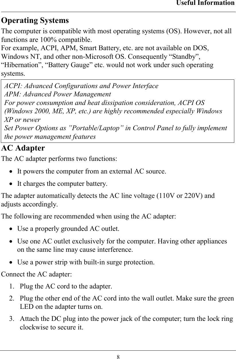 Useful Information  8 Operating Systems The computer is compatible with most operating systems (OS). However, not all functions are 100% compatible.  For example, ACPI, APM, Smart Battery, etc. are not available on DOS, Windows NT, and other non-Microsoft OS. Consequently “Standby”, “Hibernation”, “Battery Gauge” etc. would not work under such operating systems.  ACPI: Advanced Configurations and Power Interface APM: Advanced Power Management For power consumption and heat dissipation consideration, ACPI OS (Windows 2000, ME, XP, etc.) are highly recommended especially Windows XP or newer Set Power Options as ”Portable/Laptop” in Control Panel to fully implement the power management features AC Adapter The AC adapter performs two functions: •  It powers the computer from an external AC source. •  It charges the computer battery. The adapter automatically detects the AC line voltage (110V or 220V) and adjusts accordingly. The following are recommended when using the AC adapter: •  Use a properly grounded AC outlet. •  Use one AC outlet exclusively for the computer. Having other appliances on the same line may cause interference. •  Use a power strip with built-in surge protection. Connect the AC adapter: 1.   Plug the AC cord to the adapter. 2.   Plug the other end of the AC cord into the wall outlet. Make sure the green LED on the adapter turns on. 3.   Attach the DC plug into the power jack of the computer; turn the lock ring clockwise to secure it. 