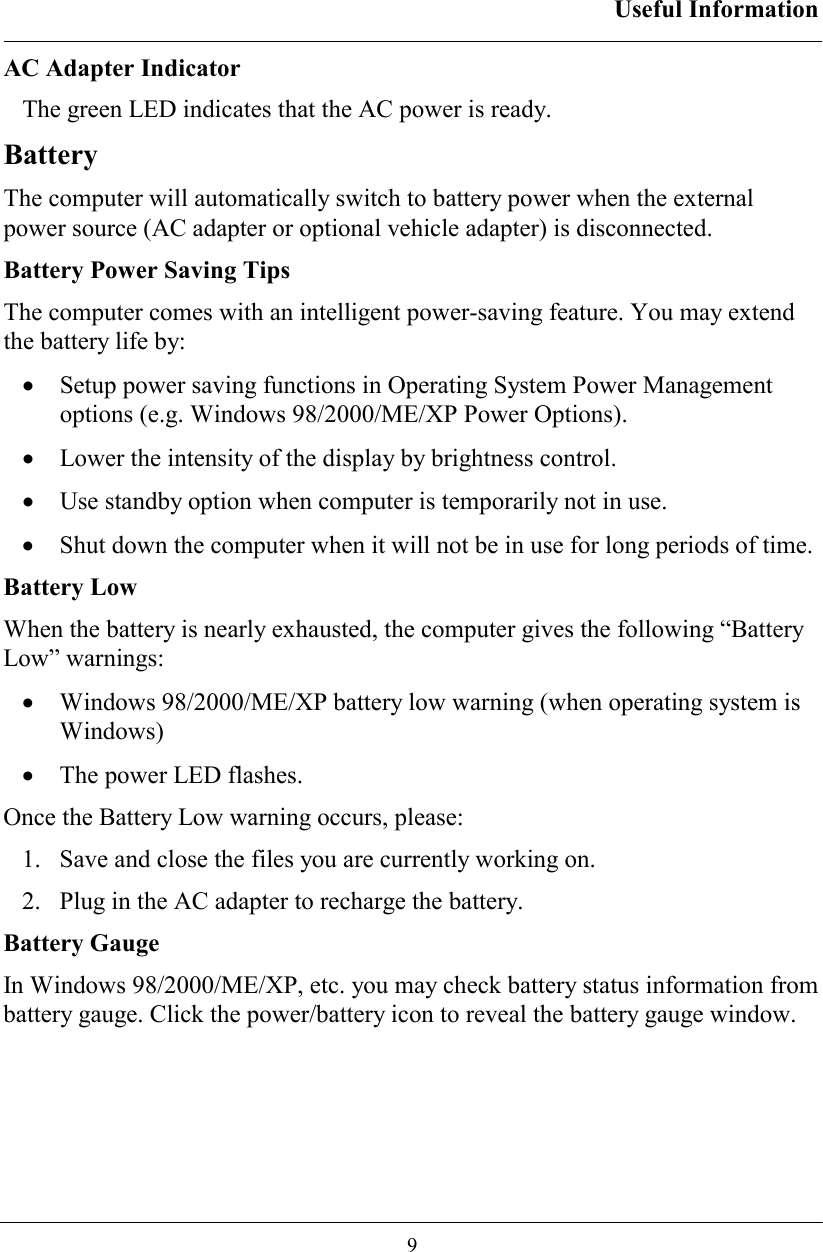 Useful Information  9 AC Adapter Indicator The green LED indicates that the AC power is ready. Battery The computer will automatically switch to battery power when the external power source (AC adapter or optional vehicle adapter) is disconnected.  Battery Power Saving Tips The computer comes with an intelligent power-saving feature. You may extend the battery life by: •  Setup power saving functions in Operating System Power Management options (e.g. Windows 98/2000/ME/XP Power Options). •  Lower the intensity of the display by brightness control. •  Use standby option when computer is temporarily not in use. •  Shut down the computer when it will not be in use for long periods of time. Battery Low When the battery is nearly exhausted, the computer gives the following “Battery Low” warnings: •  Windows 98/2000/ME/XP battery low warning (when operating system is Windows) •  The power LED flashes. Once the Battery Low warning occurs, please: 1.   Save and close the files you are currently working on. 2.   Plug in the AC adapter to recharge the battery. Battery Gauge In Windows 98/2000/ME/XP, etc. you may check battery status information from battery gauge. Click the power/battery icon to reveal the battery gauge window. 