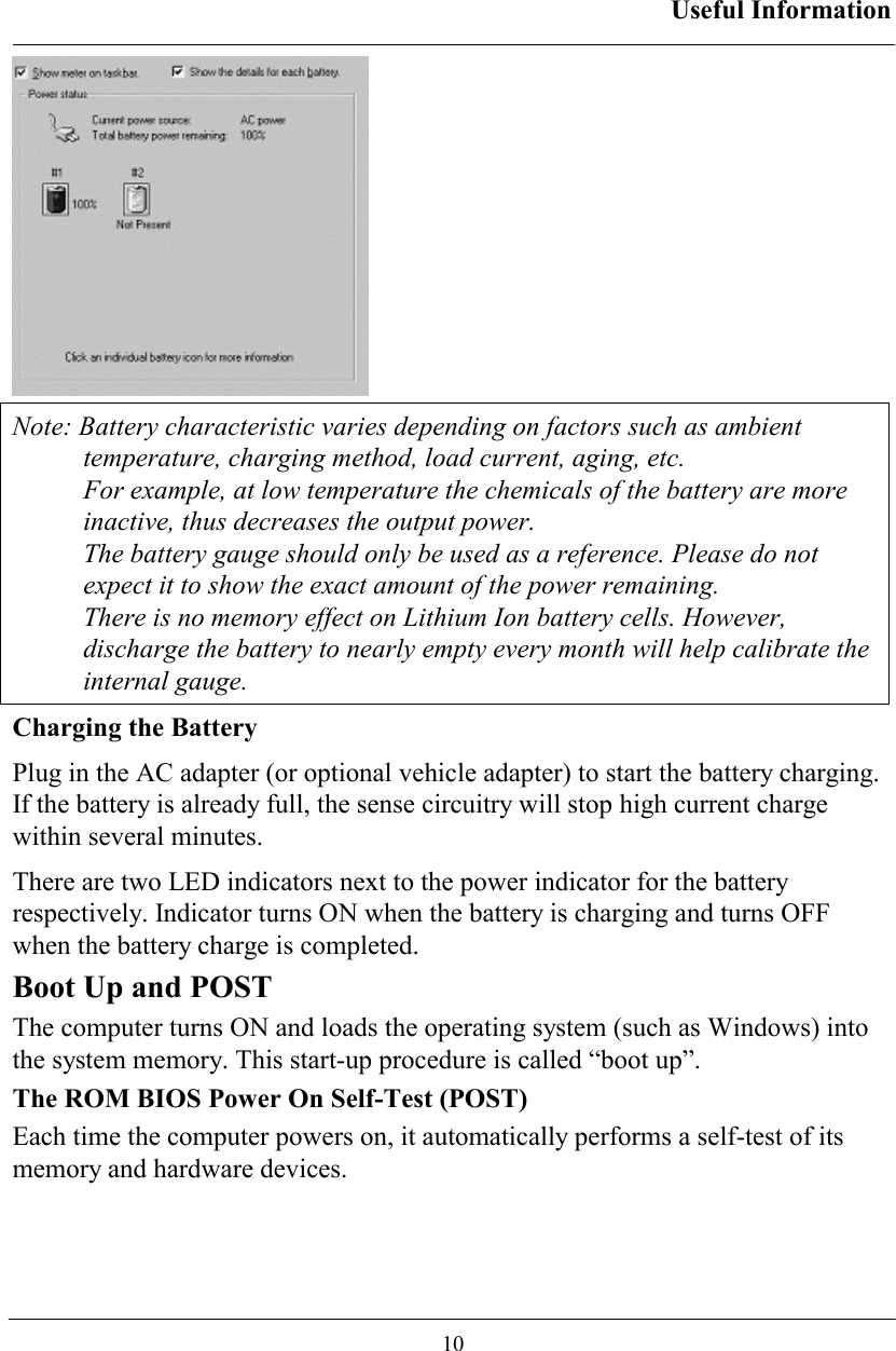 Useful Information  10  Note: Battery characteristic varies depending on factors such as ambient temperature, charging method, load current, aging, etc. For example, at low temperature the chemicals of the battery are more inactive, thus decreases the output power. The battery gauge should only be used as a reference. Please do not expect it to show the exact amount of the power remaining. There is no memory effect on Lithium Ion battery cells. However, discharge the battery to nearly empty every month will help calibrate the internal gauge. Charging the Battery Plug in the AC adapter (or optional vehicle adapter) to start the battery charging. If the battery is already full, the sense circuitry will stop high current charge within several minutes. There are two LED indicators next to the power indicator for the battery respectively. Indicator turns ON when the battery is charging and turns OFF when the battery charge is completed.  Boot Up and POST The computer turns ON and loads the operating system (such as Windows) into the system memory. This start-up procedure is called “boot up”. The ROM BIOS Power On Self-Test (POST) Each time the computer powers on, it automatically performs a self-test of its memory and hardware devices. 