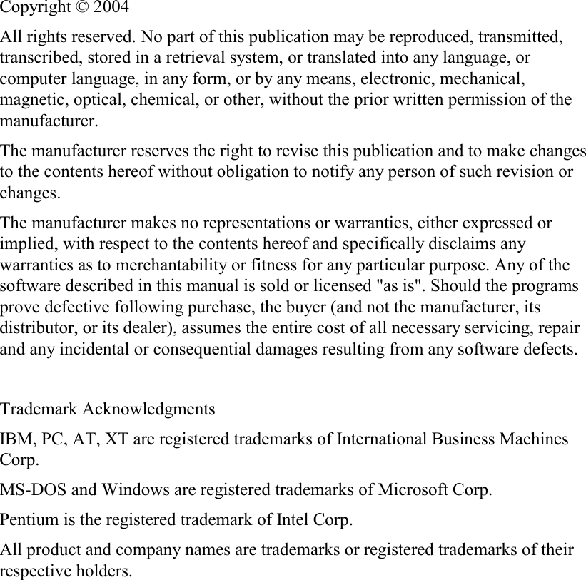   Copyright © 2004 All rights reserved. No part of this publication may be reproduced, transmitted, transcribed, stored in a retrieval system, or translated into any language, or computer language, in any form, or by any means, electronic, mechanical, magnetic, optical, chemical, or other, without the prior written permission of the manufacturer. The manufacturer reserves the right to revise this publication and to make changes to the contents hereof without obligation to notify any person of such revision or changes. The manufacturer makes no representations or warranties, either expressed or implied, with respect to the contents hereof and specifically disclaims any warranties as to merchantability or fitness for any particular purpose. Any of the software described in this manual is sold or licensed &quot;as is&quot;. Should the programs prove defective following purchase, the buyer (and not the manufacturer, its distributor, or its dealer), assumes the entire cost of all necessary servicing, repair and any incidental or consequential damages resulting from any software defects.  Trademark Acknowledgments IBM, PC, AT, XT are registered trademarks of International Business Machines Corp. MS-DOS and Windows are registered trademarks of Microsoft Corp. Pentium is the registered trademark of Intel Corp. All product and company names are trademarks or registered trademarks of their respective holders.  