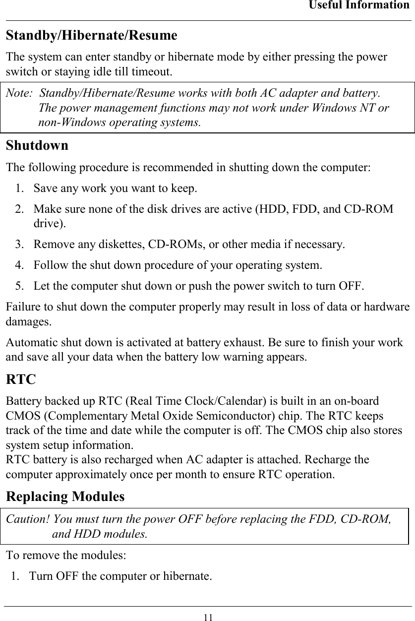 Useful Information  11 Standby/Hibernate/Resume The system can enter standby or hibernate mode by either pressing the power switch or staying idle till timeout. Note:  Standby/Hibernate/Resume works with both AC adapter and battery.  The power management functions may not work under Windows NT or non-Windows operating systems. Shutdown The following procedure is recommended in shutting down the computer: 1.  Save any work you want to keep. 2.  Make sure none of the disk drives are active (HDD, FDD, and CD-ROM drive). 3.  Remove any diskettes, CD-ROMs, or other media if necessary. 4.  Follow the shut down procedure of your operating system. 5.  Let the computer shut down or push the power switch to turn OFF.  Failure to shut down the computer properly may result in loss of data or hardware damages. Automatic shut down is activated at battery exhaust. Be sure to finish your work and save all your data when the battery low warning appears. RTC Battery backed up RTC (Real Time Clock/Calendar) is built in an on-board CMOS (Complementary Metal Oxide Semiconductor) chip. The RTC keeps track of the time and date while the computer is off. The CMOS chip also stores system setup information. RTC battery is also recharged when AC adapter is attached. Recharge the computer approximately once per month to ensure RTC operation. Replacing Modules Caution! You must turn the power OFF before replacing the FDD, CD-ROM, and HDD modules. To remove the modules: 1.   Turn OFF the computer or hibernate. 