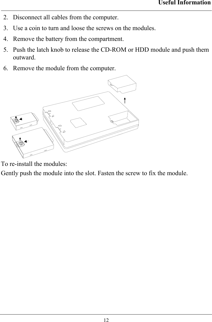 Useful Information  12 2.   Disconnect all cables from the computer. 3.   Use a coin to turn and loose the screws on the modules. 4.   Remove the battery from the compartment. 5.   Push the latch knob to release the CD-ROM or HDD module and push them outward. 6.   Remove the module from the computer.  To re-install the modules: Gently push the module into the slot. Fasten the screw to fix the module.  