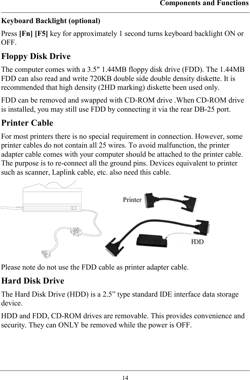 Components and Functions  14 Keyboard Backlight (optional) Press [Fn] [F5] key for approximately 1 second turns keyboard backlight ON or OFF. Floppy Disk Drive The computer comes with a 3.5&quot; 1.44MB floppy disk drive (FDD). The 1.44MB FDD can also read and write 720KB double side double density diskette. It is recommended that high density (2HD marking) diskette been used only. FDD can be removed and swapped with CD-ROM drive .When CD-ROM drive is installed, you may still use FDD by connecting it via the rear DB-25 port. Printer Cable For most printers there is no special requirement in connection. However, some printer cables do not contain all 25 wires. To avoid malfunction, the printer adapter cable comes with your computer should be attached to the printer cable. The purpose is to re-connect all the ground pins. Devices equivalent to printer such as scanner, Laplink cable, etc. also need this cable.    Please note do not use the FDD cable as printer adapter cable. Hard Disk Drive The Hard Disk Drive (HDD) is a 2.5” type standard IDE interface data storage device. HDD and FDD, CD-ROM drives are removable. This provides convenience and security. They can ONLY be removed while the power is OFF. 