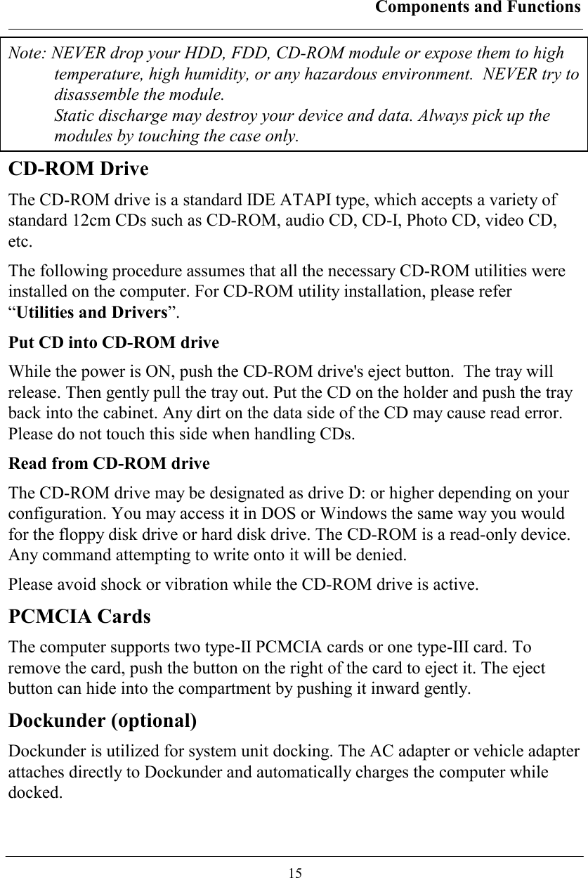 Components and Functions  15 Note: NEVER drop your HDD, FDD, CD-ROM module or expose them to high temperature, high humidity, or any hazardous environment.  NEVER try to disassemble the module.  Static discharge may destroy your device and data. Always pick up the modules by touching the case only. CD-ROM Drive The CD-ROM drive is a standard IDE ATAPI type, which accepts a variety of standard 12cm CDs such as CD-ROM, audio CD, CD-I, Photo CD, video CD, etc. The following procedure assumes that all the necessary CD-ROM utilities were installed on the computer. For CD-ROM utility installation, please refer “Utilities and Drivers”. Put CD into CD-ROM drive While the power is ON, push the CD-ROM drive&apos;s eject button.  The tray will release. Then gently pull the tray out. Put the CD on the holder and push the tray back into the cabinet. Any dirt on the data side of the CD may cause read error. Please do not touch this side when handling CDs. Read from CD-ROM drive The CD-ROM drive may be designated as drive D: or higher depending on your configuration. You may access it in DOS or Windows the same way you would for the floppy disk drive or hard disk drive. The CD-ROM is a read-only device. Any command attempting to write onto it will be denied. Please avoid shock or vibration while the CD-ROM drive is active.  PCMCIA Cards The computer supports two type-II PCMCIA cards or one type-III card. To remove the card, push the button on the right of the card to eject it. The eject button can hide into the compartment by pushing it inward gently. Dockunder (optional) Dockunder is utilized for system unit docking. The AC adapter or vehicle adapter attaches directly to Dockunder and automatically charges the computer while docked.  