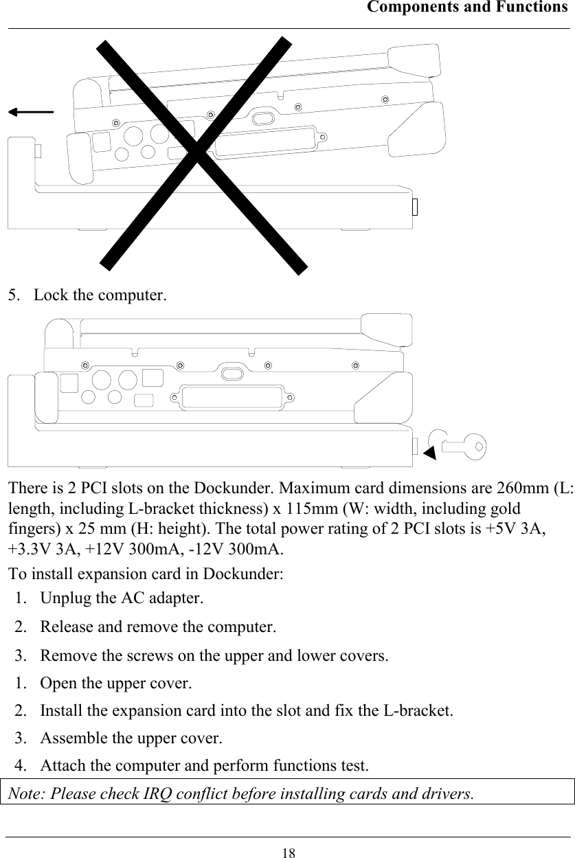 Components and Functions  18  5.  Lock the computer.  There is 2 PCI slots on the Dockunder. Maximum card dimensions are 260mm (L: length, including L-bracket thickness) x 115mm (W: width, including gold fingers) x 25 mm (H: height). The total power rating of 2 PCI slots is +5V 3A, +3.3V 3A, +12V 300mA, -12V 300mA. To install expansion card in Dockunder: 1.  Unplug the AC adapter. 2.  Release and remove the computer. 3.  Remove the screws on the upper and lower covers. 1.  Open the upper cover. 2.  Install the expansion card into the slot and fix the L-bracket. 3.  Assemble the upper cover. 4.  Attach the computer and perform functions test. Note: Please check IRQ conflict before installing cards and drivers. 