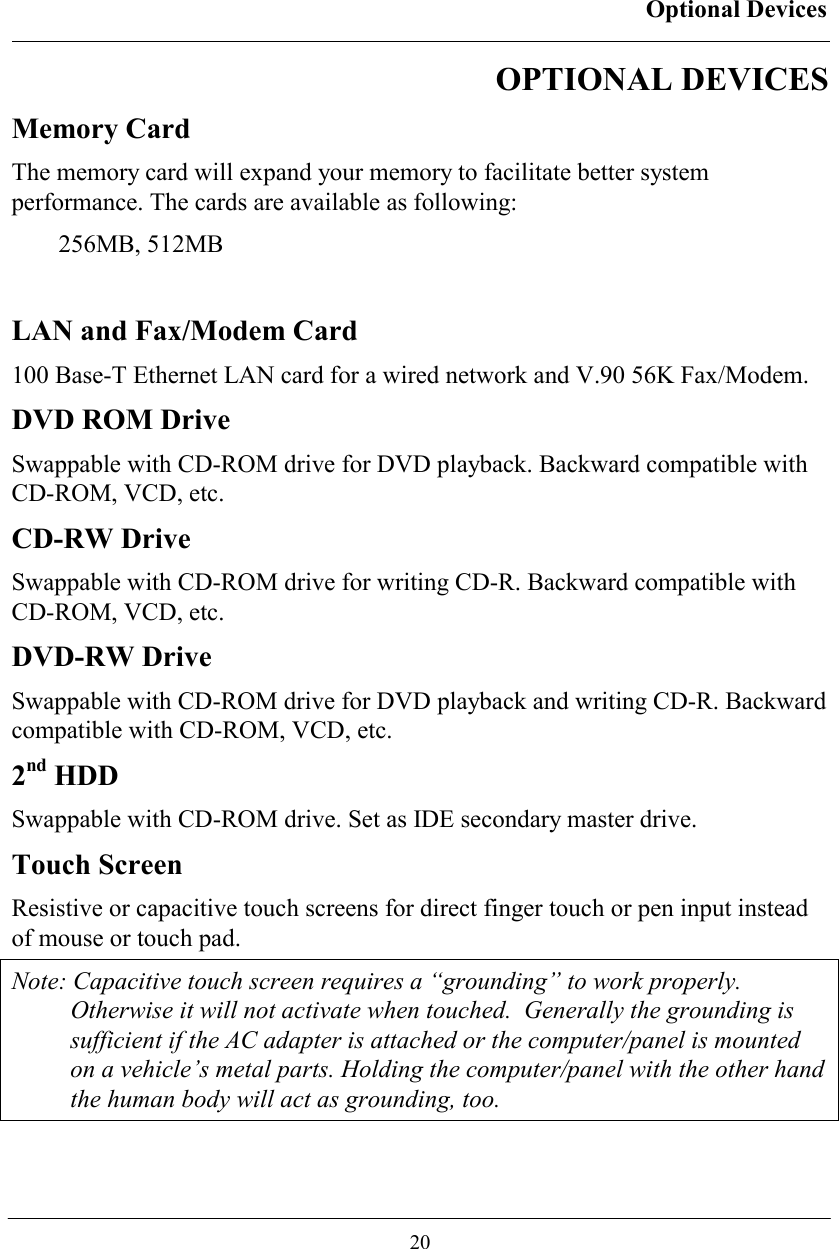 Optional Devices  20 OPTIONAL DEVICES Memory Card The memory card will expand your memory to facilitate better system performance. The cards are available as following: 256MB, 512MB  LAN and Fax/Modem Card 100 Base-T Ethernet LAN card for a wired network and V.90 56K Fax/Modem. DVD ROM Drive Swappable with CD-ROM drive for DVD playback. Backward compatible with CD-ROM, VCD, etc. CD-RW Drive Swappable with CD-ROM drive for writing CD-R. Backward compatible with CD-ROM, VCD, etc. DVD-RW Drive Swappable with CD-ROM drive for DVD playback and writing CD-R. Backward compatible with CD-ROM, VCD, etc. 2nd HDD Swappable with CD-ROM drive. Set as IDE secondary master drive. Touch Screen Resistive or capacitive touch screens for direct finger touch or pen input instead of mouse or touch pad. Note: Capacitive touch screen requires a “grounding” to work properly. Otherwise it will not activate when touched.  Generally the grounding is sufficient if the AC adapter is attached or the computer/panel is mounted on a vehicle’s metal parts. Holding the computer/panel with the other hand the human body will act as grounding, too.  