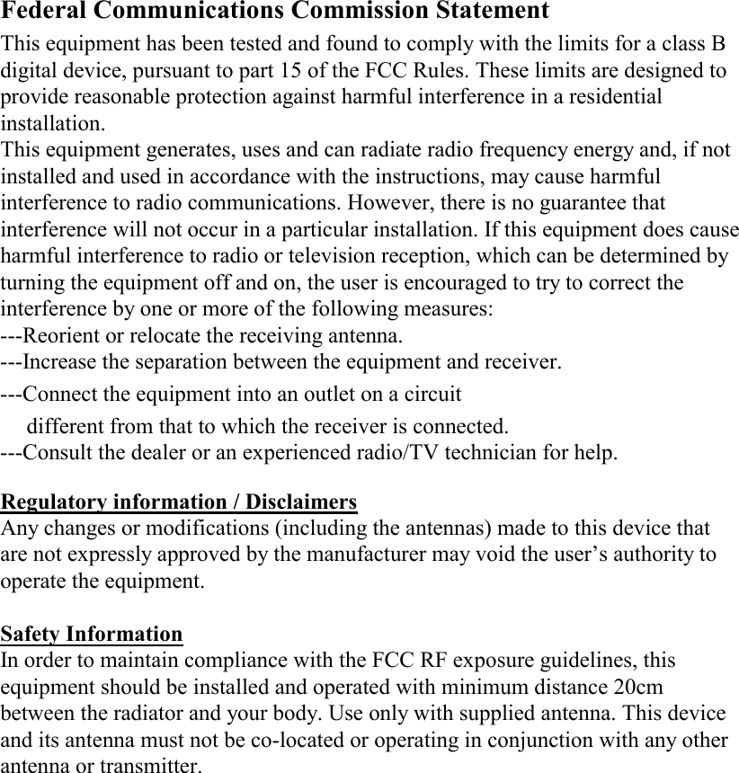    Federal Communications Commission Statement  This equipment has been tested and found to comply with the limits for a class B digital device, pursuant to part 15 of the FCC Rules. These limits are designed to provide reasonable protection against harmful interference in a residential installation. This equipment generates, uses and can radiate radio frequency energy and, if not installed and used in accordance with the instructions, may cause harmful interference to radio communications. However, there is no guarantee that interference will not occur in a particular installation. If this equipment does cause harmful interference to radio or television reception, which can be determined by turning the equipment off and on, the user is encouraged to try to correct the interference by one or more of the following measures: ---Reorient or relocate the receiving antenna. ---Increase the separation between the equipment and receiver. ---Connect the equipment into an outlet on a circuit different from that to which the receiver is connected. ---Consult the dealer or an experienced radio/TV technician for help.  Regulatory information / Disclaimers Any changes or modifications (including the antennas) made to this device that are not expressly approved by the manufacturer may void the user’s authority to operate the equipment.  Safety Information In order to maintain compliance with the FCC RF exposure guidelines, this equipment should be installed and operated with minimum distance 20cm between the radiator and your body. Use only with supplied antenna. This device and its antenna must not be co-located or operating in conjunction with any other antenna or transmitter.    
