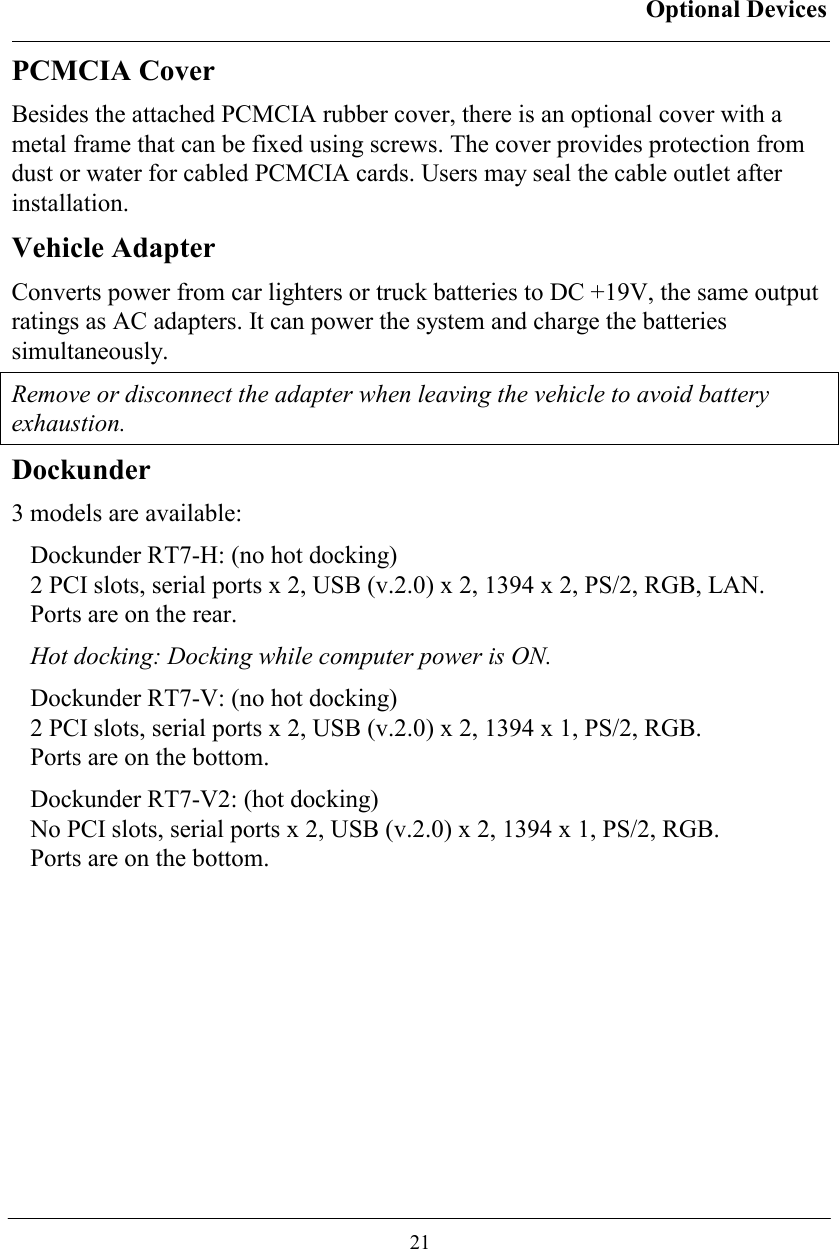 Optional Devices  21 PCMCIA Cover Besides the attached PCMCIA rubber cover, there is an optional cover with a metal frame that can be fixed using screws. The cover provides protection from dust or water for cabled PCMCIA cards. Users may seal the cable outlet after installation. Vehicle Adapter Converts power from car lighters or truck batteries to DC +19V, the same output ratings as AC adapters. It can power the system and charge the batteries simultaneously. Remove or disconnect the adapter when leaving the vehicle to avoid battery exhaustion. Dockunder 3 models are available: Dockunder RT7-H: (no hot docking) 2 PCI slots, serial ports x 2, USB (v.2.0) x 2, 1394 x 2, PS/2, RGB, LAN.  Ports are on the rear. Hot docking: Docking while computer power is ON. Dockunder RT7-V: (no hot docking) 2 PCI slots, serial ports x 2, USB (v.2.0) x 2, 1394 x 1, PS/2, RGB.  Ports are on the bottom.  Dockunder RT7-V2: (hot docking) No PCI slots, serial ports x 2, USB (v.2.0) x 2, 1394 x 1, PS/2, RGB.  Ports are on the bottom.   