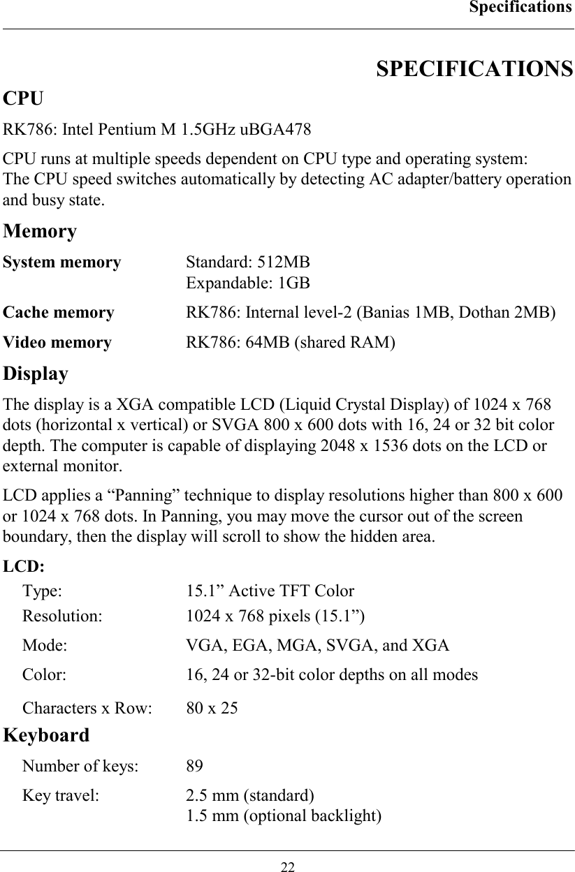 Specifications  22 SPECIFICATIONS CPU RK786: Intel Pentium M 1.5GHz uBGA478 CPU runs at multiple speeds dependent on CPU type and operating system:  The CPU speed switches automatically by detecting AC adapter/battery operation and busy state. Memory System memory  Standard: 512MB  Expandable: 1GB Cache memory  RK786: Internal level-2 (Banias 1MB, Dothan 2MB) Video memory  RK786: 64MB (shared RAM) Display The display is a XGA compatible LCD (Liquid Crystal Display) of 1024 x 768 dots (horizontal x vertical) or SVGA 800 x 600 dots with 16, 24 or 32 bit color depth. The computer is capable of displaying 2048 x 1536 dots on the LCD or external monitor. LCD applies a “Panning” technique to display resolutions higher than 800 x 600 or 1024 x 768 dots. In Panning, you may move the cursor out of the screen boundary, then the display will scroll to show the hidden area. LCD: Type:  15.1” Active TFT Color Resolution:  1024 x 768 pixels (15.1”)   Mode:  VGA, EGA, MGA, SVGA, and XGA Color:  16, 24 or 32-bit color depths on all modes Characters x Row:  80 x 25 Keyboard Number of keys:  89 Key travel:    2.5 mm (standard)   1.5 mm (optional backlight) 