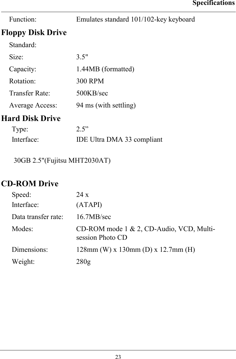 Specifications  23 Function: Emulates standard 101/102-key keyboard Floppy Disk Drive Standard: Size: 3.5&quot; Capacity: 1.44MB (formatted) Rotation: 300 RPM Transfer Rate:  500KB/sec Average Access:  94 ms (with settling) Hard Disk Drive Type: 2.5” Interface:  IDE Ultra DMA 33 compliant 30GB 2.5&quot;(Fujitsu MHT2030AT)  CD-ROM Drive Speed: 24 x Interface: (ATAPI) Data transfer rate:  16.7MB/sec  Modes:   CD-ROM mode 1 &amp; 2, CD-Audio, VCD, Multi-session Photo CD Dimensions:   128mm (W) x 130mm (D) x 12.7mm (H) Weight: 280g 