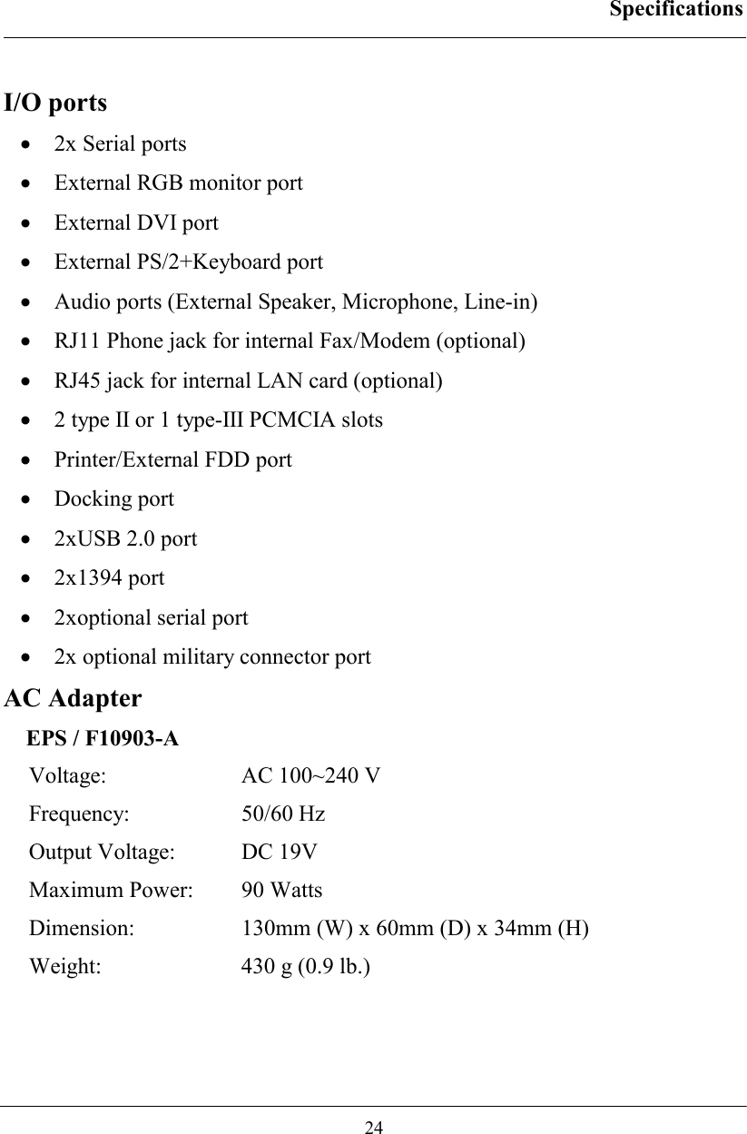 Specifications  24  I/O ports •  2x Serial ports •  External RGB monitor port •  External DVI port •  External PS/2+Keyboard port •  Audio ports (External Speaker, Microphone, Line-in) •  RJ11 Phone jack for internal Fax/Modem (optional) •  RJ45 jack for internal LAN card (optional) •  2 type II or 1 type-III PCMCIA slots •  Printer/External FDD port •  Docking port •  2xUSB 2.0 port •  2x1394 port •  2xoptional serial port •  2x optional military connector port AC Adapter EPS / F10903-A Voltage:  AC 100~240 V Frequency: 50/60 Hz Output Voltage:  DC 19V Maximum Power:  90 Watts Dimension:  130mm (W) x 60mm (D) x 34mm (H) Weight:  430 g (0.9 lb.) 