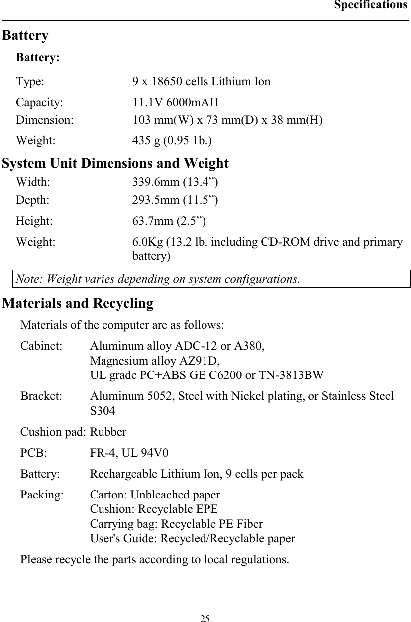 Specifications  25 Battery Battery: Type:  9 x 18650 cells Lithium Ion Capacity: 11.1V 6000mAH Dimension: 103 mm(W) x 73 mm(D) x 38 mm(H) Weight:  435 g (0.95 1b.) System Unit Dimensions and Weight Width: 339.6mm (13.4”) Depth: 293.5mm (11.5”) Height: 63.7mm (2.5”) Weight:  6.0Kg (13.2 lb. including CD-ROM drive and primary battery) Note: Weight varies depending on system configurations. Materials and Recycling Materials of the computer are as follows: Cabinet:  Aluminum alloy ADC-12 or A380,  Magnesium alloy AZ91D, UL grade PC+ABS GE C6200 or TN-3813BW Bracket:  Aluminum 5052, Steel with Nickel plating, or Stainless Steel S304 Cushion pad: Rubber PCB:  FR-4, UL 94V0 Battery:  Rechargeable Lithium Ion, 9 cells per pack Packing:  Carton: Unbleached paper Cushion: Recyclable EPE Carrying bag: Recyclable PE Fiber User&apos;s Guide: Recycled/Recyclable paper Please recycle the parts according to local regulations. 