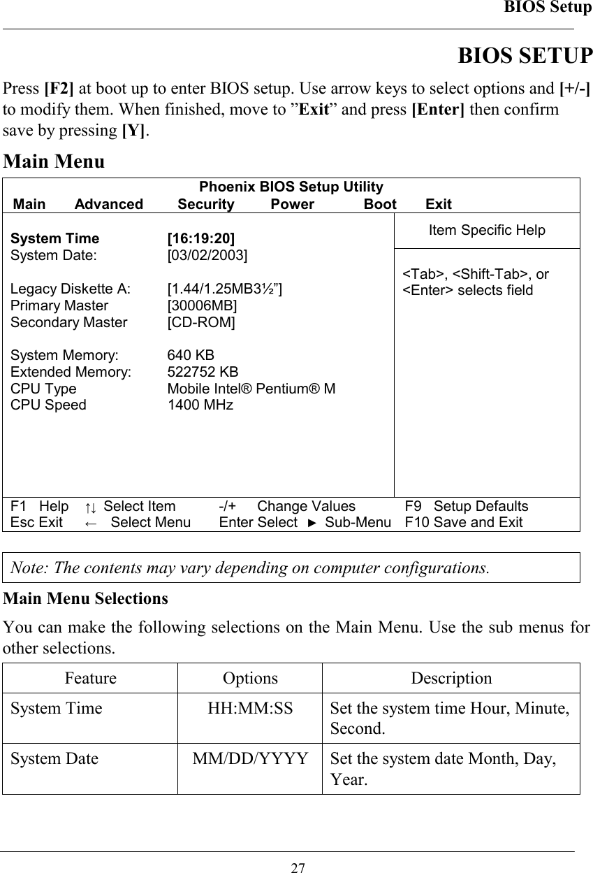 BIOS Setup  27 BIOS SETUP Press [F2] at boot up to enter BIOS setup. Use arrow keys to select options and [+/-] to modify them. When finished, move to ”Exit” and press [Enter] then confirm save by pressing [Y]. Main Menu Phoenix BIOS Setup Utility Main Advanced  Security  Power  Boot Exit Item Specific Help  System Time  [16:19:20] System Date:   [03/02/2003]  Legacy Diskette A:  [1.44/1.25MB3½”] Primary Master  [30006MB] Secondary Master  [CD-ROM]  System Memory:  640 KB Extended Memory:  522752 KB CPU Type  Mobile Intel® Pentium® M CPU Speed  1400 MHz   &lt;Tab&gt;, &lt;Shift-Tab&gt;, or  &lt;Enter&gt; selects field F1   Help ↑↓ Select Item -/+  Change Values F9   Setup Defaults Esc Exit ←  Select Menu Enter Select ► Sub-Menu F10 Save and Exit   Note: The contents may vary depending on computer configurations. Main Menu Selections You can make the following selections on the Main Menu. Use the sub menus for other selections.  Feature Options  Description System Time   HH:MM:SS  Set the system time Hour, Minute, Second.  System Date   MM/DD/YYYY  Set the system date Month, Day, Year.  