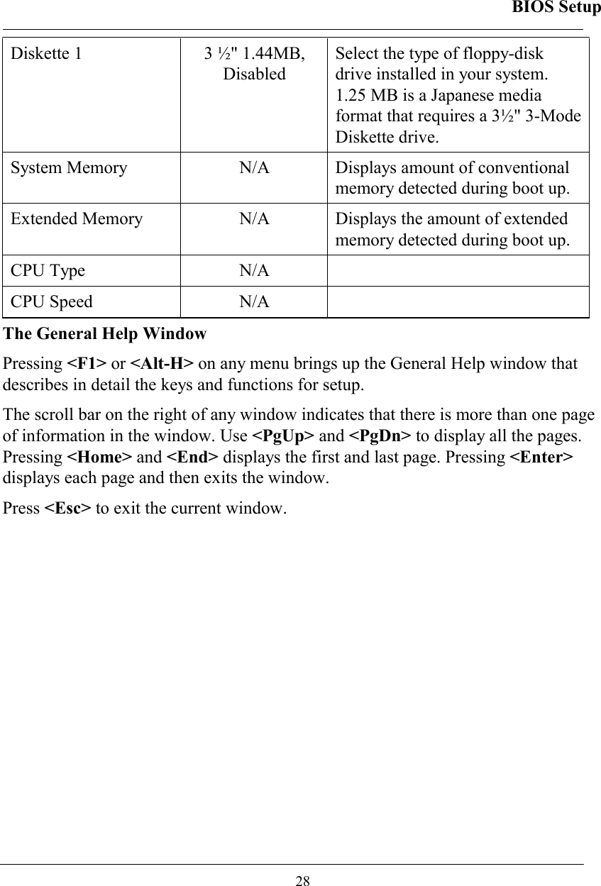 BIOS Setup  28 Diskette 1    3 ½&quot; 1.44MB,  Disabled Select the type of floppy-disk drive installed in your system. 1.25 MB is a Japanese media format that requires a 3½&quot; 3-Mode Diskette drive.  System Memory   N/A  Displays amount of conventional memory detected during boot up.  Extended Memory   N/A  Displays the amount of extended memory detected during boot up.  CPU Type   N/A   CPU Speed  N/A   The General Help Window Pressing &lt;F1&gt; or &lt;Alt-H&gt; on any menu brings up the General Help window that describes in detail the keys and functions for setup. The scroll bar on the right of any window indicates that there is more than one page of information in the window. Use &lt;PgUp&gt; and &lt;PgDn&gt; to display all the pages. Pressing &lt;Home&gt; and &lt;End&gt; displays the first and last page. Pressing &lt;Enter&gt; displays each page and then exits the window.  Press &lt;Esc&gt; to exit the current window. 
