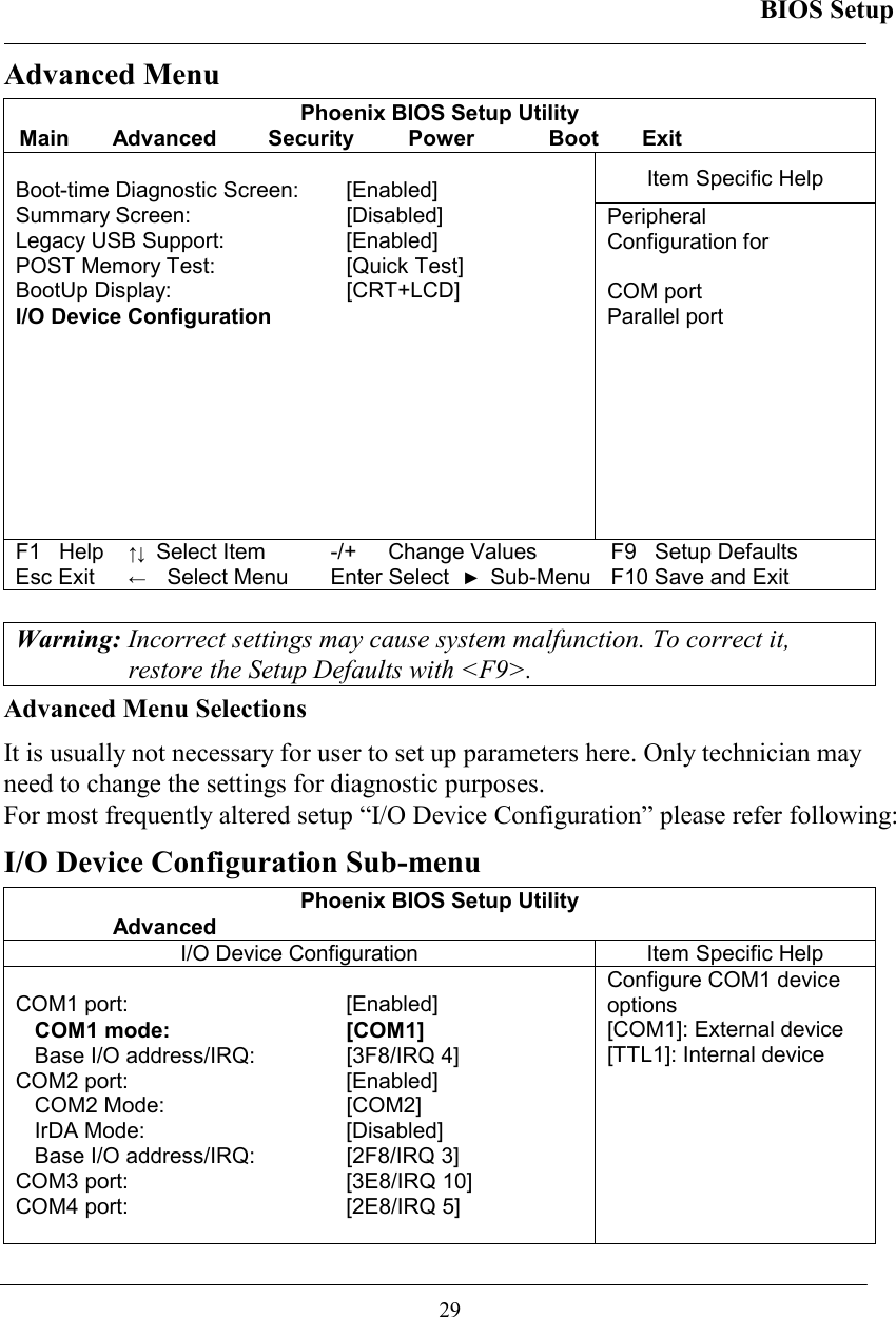 BIOS Setup  29 Advanced Menu Phoenix BIOS Setup Utility Main Advanced  Security  Power  Boot Exit Item Specific Help  Boot-time Diagnostic Screen:   [Enabled] Summary Screen:   [Disabled] Legacy USB Support:   [Enabled] POST Memory Test:   [Quick Test] BootUp Display:   [CRT+LCD] I/O Device Configuration   Peripheral  Configuration for  COM port  Parallel port F1   Help ↑↓ Select Item -/+  Change Values F9   Setup Defaults Esc Exit ←  Select Menu Enter Select ► Sub-Menu F10 Save and Exit  Warning: Incorrect settings may cause system malfunction. To correct it, restore the Setup Defaults with &lt;F9&gt;. Advanced Menu Selections It is usually not necessary for user to set up parameters here. Only technician may need to change the settings for diagnostic purposes.  For most frequently altered setup “I/O Device Configuration” please refer following: I/O Device Configuration Sub-menu Phoenix BIOS Setup Utility  Advanced I/O Device Configuration  Item Specific Help  COM1 port:  [Enabled] COM1 mode:  [COM1]  Base I/O address/IRQ:  [3F8/IRQ 4] COM2 port:   [Enabled] COM2 Mode:   [COM2] IrDA Mode:   [Disabled] Base I/O address/IRQ:  [2F8/IRQ 3] COM3 port:  [3E8/IRQ 10] COM4 port:   [2E8/IRQ 5]  Configure COM1 device options [COM1]: External device [TTL1]: Internal device 