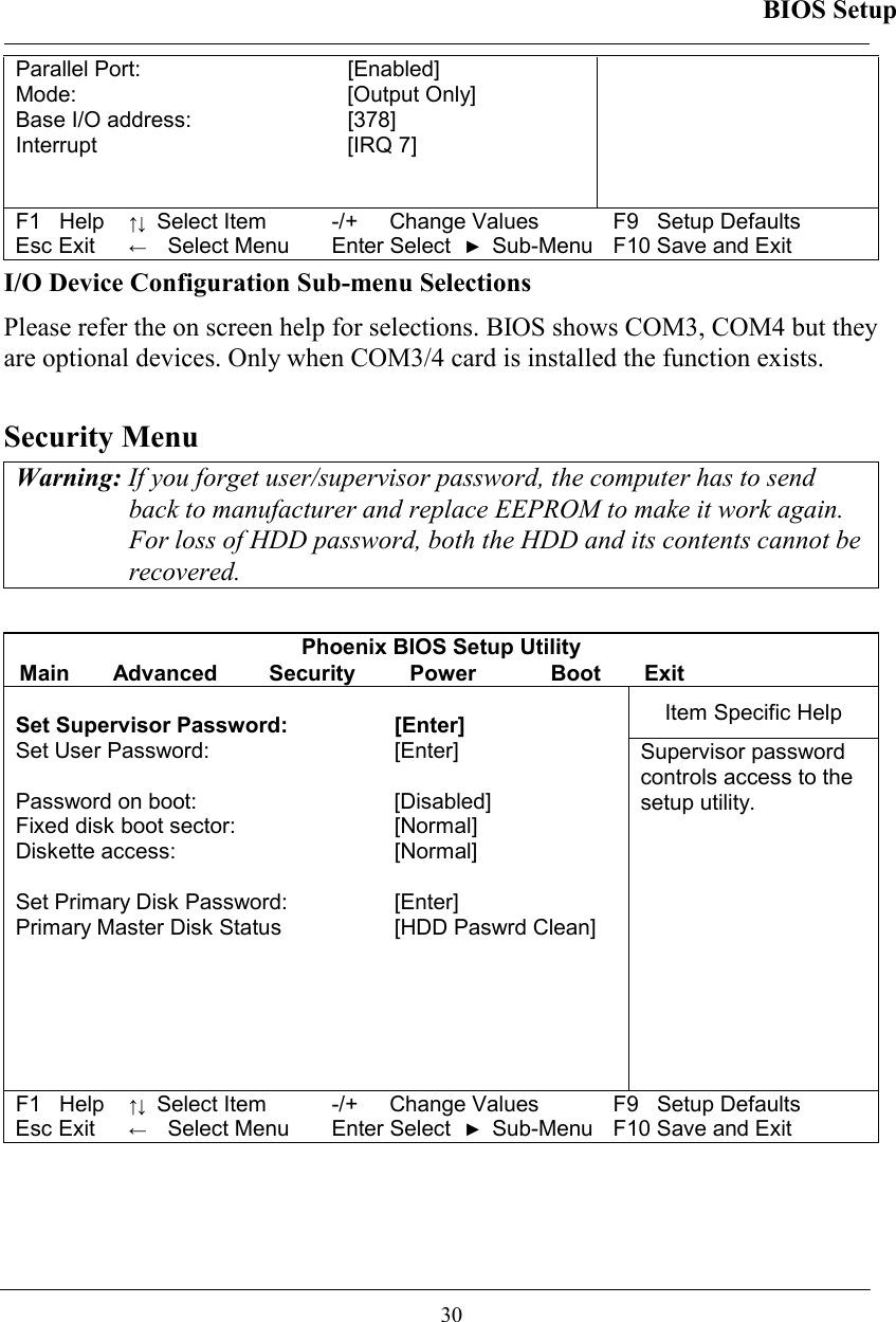 BIOS Setup  30 Parallel Port:   [Enabled]  Mode:   [Output Only] Base I/O address:  [378] Interrupt [IRQ 7]   F1   Help ↑↓ Select Item -/+  Change Values F9   Setup Defaults Esc Exit ←  Select Menu Enter Select ► Sub-Menu F10 Save and Exit I/O Device Configuration Sub-menu Selections Please refer the on screen help for selections. BIOS shows COM3, COM4 but they are optional devices. Only when COM3/4 card is installed the function exists.   Security Menu Warning: If you forget user/supervisor password, the computer has to send back to manufacturer and replace EEPROM to make it work again. For loss of HDD password, both the HDD and its contents cannot be recovered.  Phoenix BIOS Setup Utility Main Advanced  Security  Power  Boot Exit Item Specific Help  Set Supervisor Password:  [Enter]  Set User Password:  [Enter]   Password on boot:   [Disabled] Fixed disk boot sector:   [Normal] Diskette access:   [Normal]  Set Primary Disk Password:  [Enter] Primary Master Disk Status  [HDD Paswrd Clean]       Supervisor password controls access to the setup utility. F1   Help ↑↓ Select Item -/+  Change Values F9   Setup Defaults Esc Exit ←  Select Menu Enter Select ► Sub-Menu F10 Save and Exit 