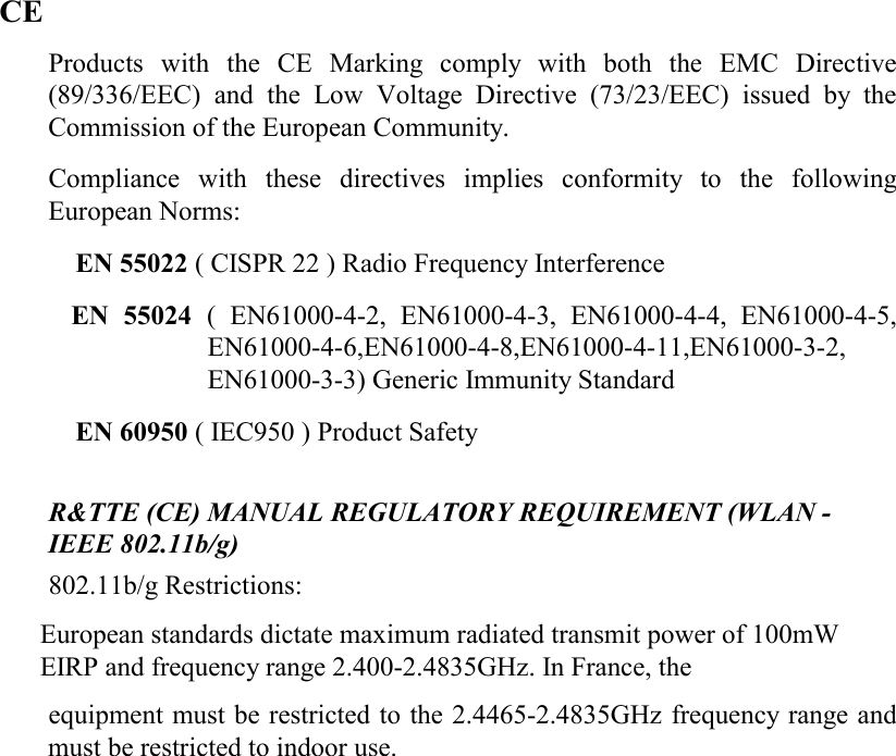    CE Products with the CE Marking comply with both the EMC Directive (89/336/EEC) and the Low Voltage Directive (73/23/EEC) issued by the Commission of the European Community.  Compliance with these directives implies conformity to the following European Norms:  EN 55022 ( CISPR 22 ) Radio Frequency Interference  EN 55024 ( EN61000-4-2, EN61000-4-3, EN61000-4-4, EN61000-4-5, EN61000-4-6,EN61000-4-8,EN61000-4-11,EN61000-3-2, EN61000-3-3) Generic Immunity Standard  EN 60950 ( IEC950 ) Product Safety   R&amp;TTE (CE) MANUAL REGULATORY REQUIREMENT (WLAN - IEEE 802.11b/g)  802.11b/g Restrictions:  European standards dictate maximum radiated transmit power of 100mW EIRP and frequency range 2.400-2.4835GHz. In France, the equipment must be restricted to the 2.4465-2.4835GHz frequency range and must be restricted to indoor use.   